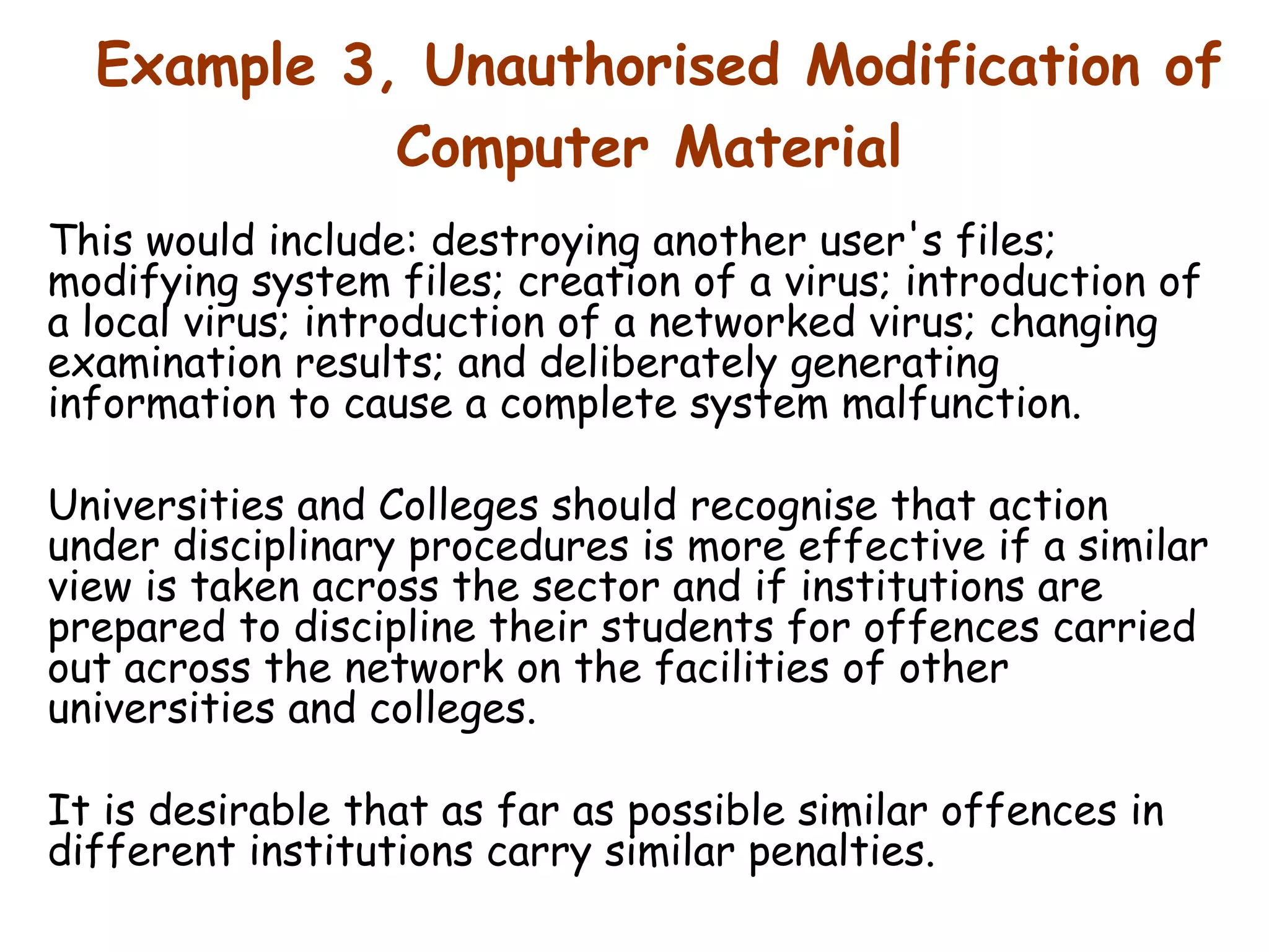 Example 3, Unauthorised Modification of Computer Material   This would include: destroying another user's files; modifying system files; creation of a virus; introduction of a local virus; introduction of a networked virus; changing examination results; and deliberately generating information to cause a complete system malfunction.  Universities and Colleges should recognise that action under disciplinary procedures is more effective if a similar view is taken across the sector and if institutions are prepared to discipline their students for offences carried out across the network on the facilities of other universities and colleges.  It is desirable that as far as possible similar offences in different institutions carry similar penalties.  