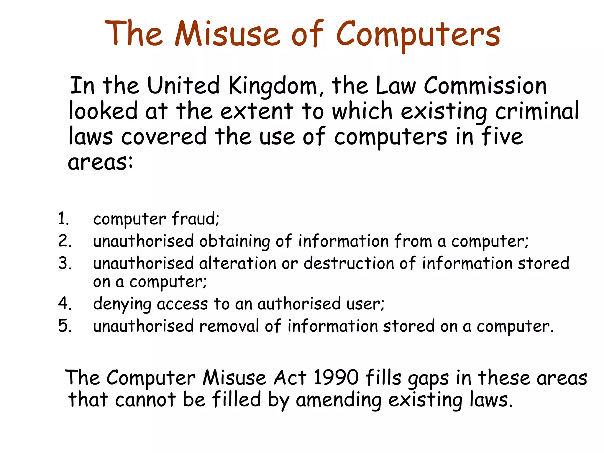 The Misuse of Computers In the United Kingdom, the Law Commission looked at the extent to which existing criminal laws covered the use of computers in five areas: computer fraud; unauthorised obtaining of information from a computer; unauthorised alteration or destruction of information stored on a computer; denying access to an authorised user; unauthorised removal of information stored on a computer. The Computer Misuse Act 1990 fills gaps in these areas that cannot be filled by amending existing laws. 