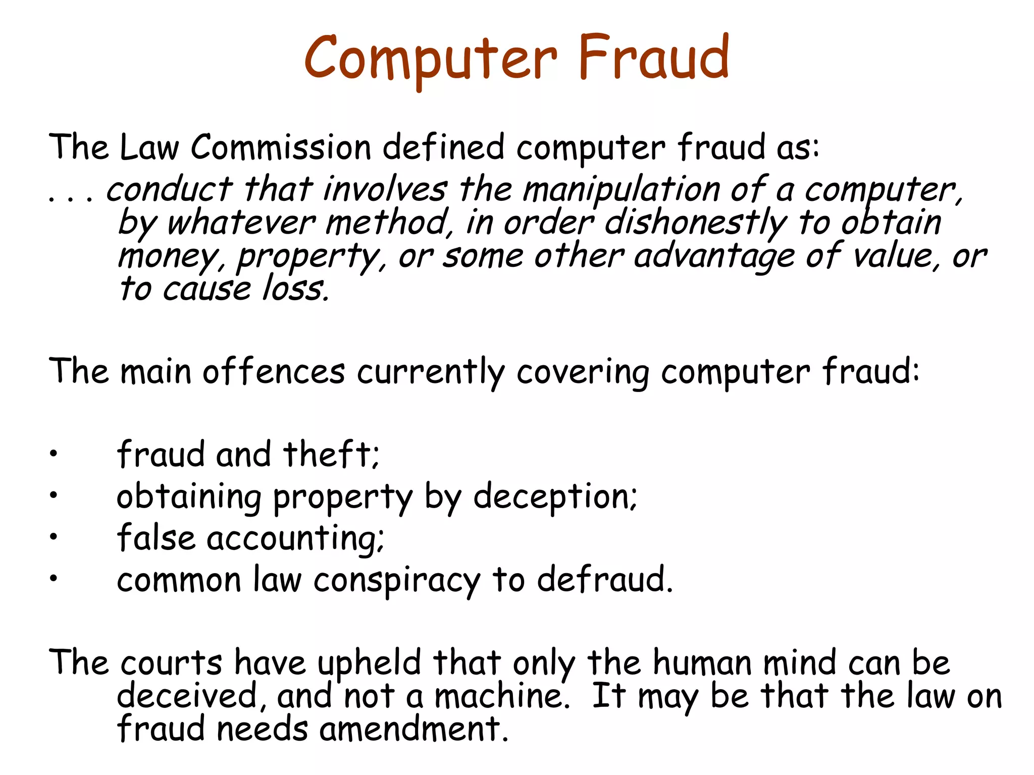 Computer Fraud The Law Commission defined computer fraud as: . . .  conduct that involves the manipulation of a computer, by whatever method, in order dishonestly to obtain money, property, or some other advantage of value, or to cause loss. The main offences currently covering computer fraud: fraud and theft; obtaining property by deception; false accounting; common law conspiracy to defraud. The courts have upheld that only the human mind can be deceived, and not a machine.  It may be that the law on fraud needs amendment. 