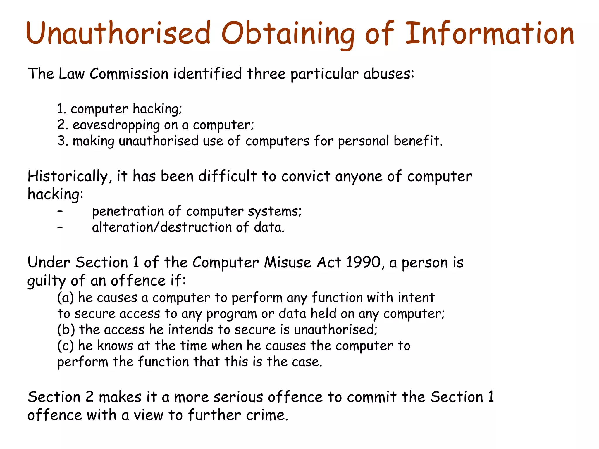 Unauthorised Obtaining of Information The Law Commission identified three particular abuses: 1. computer hacking; 2. eavesdropping on a computer; 3. making unauthorised use of computers for personal benefit. Historically, it has been difficult to convict anyone of computer hacking: penetration of computer systems; alteration/destruction of data. Under Section 1 of the Computer Misuse Act 1990, a person is guilty of an offence if: (a) he causes a computer to perform any function with intent to secure access to any program or data held on any computer; (b) the access he intends to secure is unauthorised; (c) he knows at the time when he causes the computer to perform the function that this is the case. Section 2 makes it a more serious offence to commit the Section 1 offence with a view to further crime. 