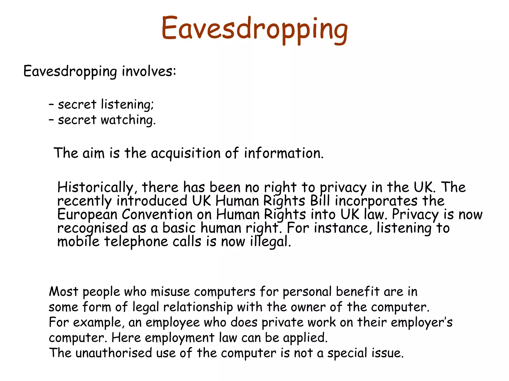 Eavesdropping Eavesdropping involves: –  secret listening; –  secret watching. The aim is the acquisition of information. Historically, there has been no right to privacy in the UK. The recently introduced UK Human Rights Bill incorporates the European Convention on Human Rights into UK law. Privacy is now recognised as a basic human right. For instance, listening to mobile telephone calls is now illegal. Most people who misuse computers for personal benefit are in some form of legal relationship with the owner of the computer. For example, an employee who does private work on their employer’s computer. Here employment law can be applied.  The unauthorised use of the computer is not a special issue. 