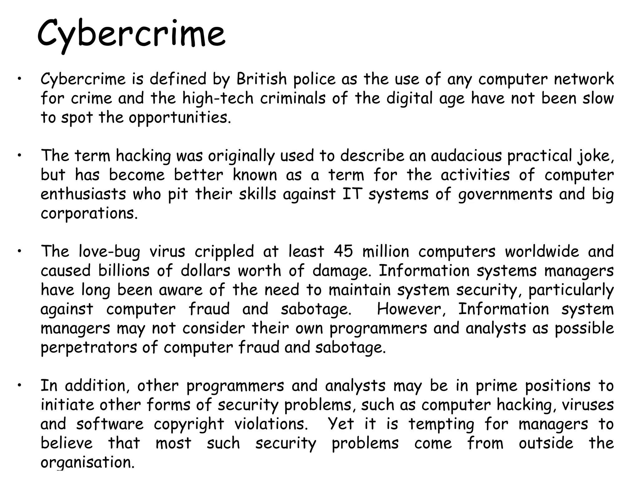 Cybercrime Cybercrime is defined by British police as the use of any computer network for crime and the high-tech criminals of the digital age have not been slow to spot the opportunities.  The term hacking was originally used to describe an audacious practical joke, but has become better known as a term for the activities of computer enthusiasts who pit their skills against IT systems of governments and big corporations.  The love-bug virus crippled at least 45 million computers worldwide and caused billions of dollars worth of damage. Information systems managers have long been aware of the need to maintain system security, particularly against computer fraud and sabotage.  However, Information system managers may not consider their own programmers and analysts as possible perpetrators of computer fraud and sabotage.  In addition, other programmers and analysts may be in prime positions to initiate other forms of security problems, such as computer hacking, viruses and software copyright violations.  Yet it is tempting for managers to believe that most such security problems come from outside the organisation. 