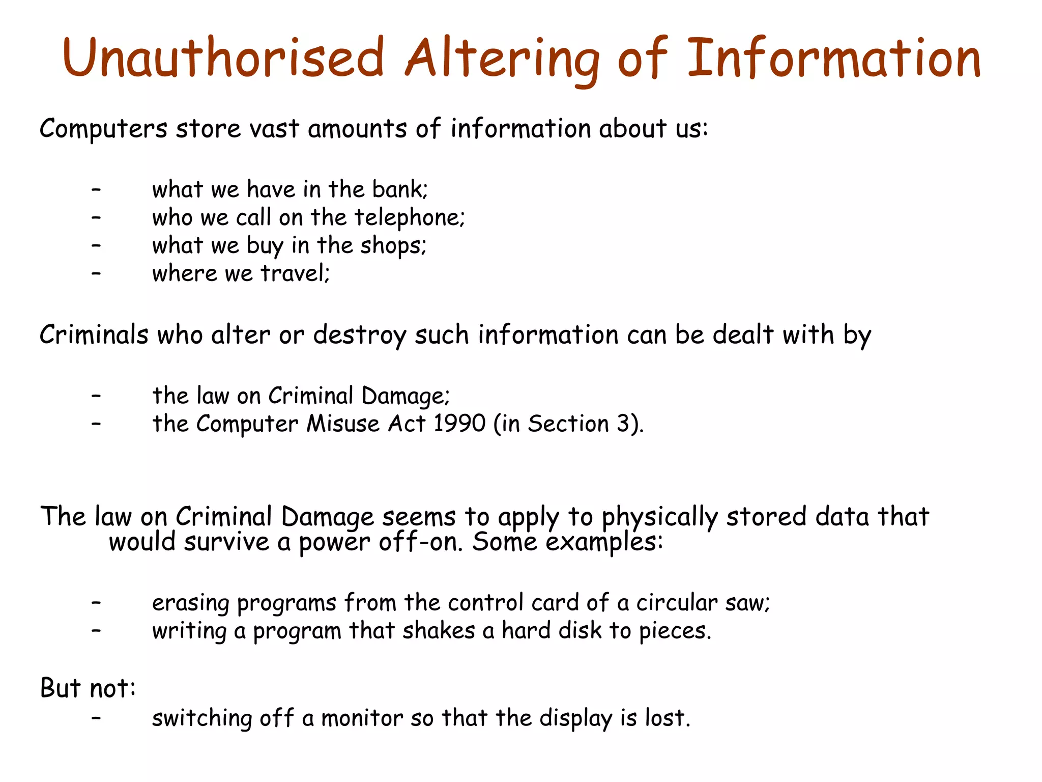 Unauthorised Altering of Information Computers store vast amounts of information about us: what we have in the bank; who we call on the telephone; what we buy in the shops; where we travel; Criminals who alter or destroy such information can be dealt with by the law on Criminal Damage; the Computer Misuse Act 1990 (in Section 3). The law on Criminal Damage seems to apply to physically stored data that would survive a power off-on. Some examples: erasing programs from the control card of a circular saw; writing a program that shakes a hard disk to pieces. But not: switching off a monitor so that the display is lost. 