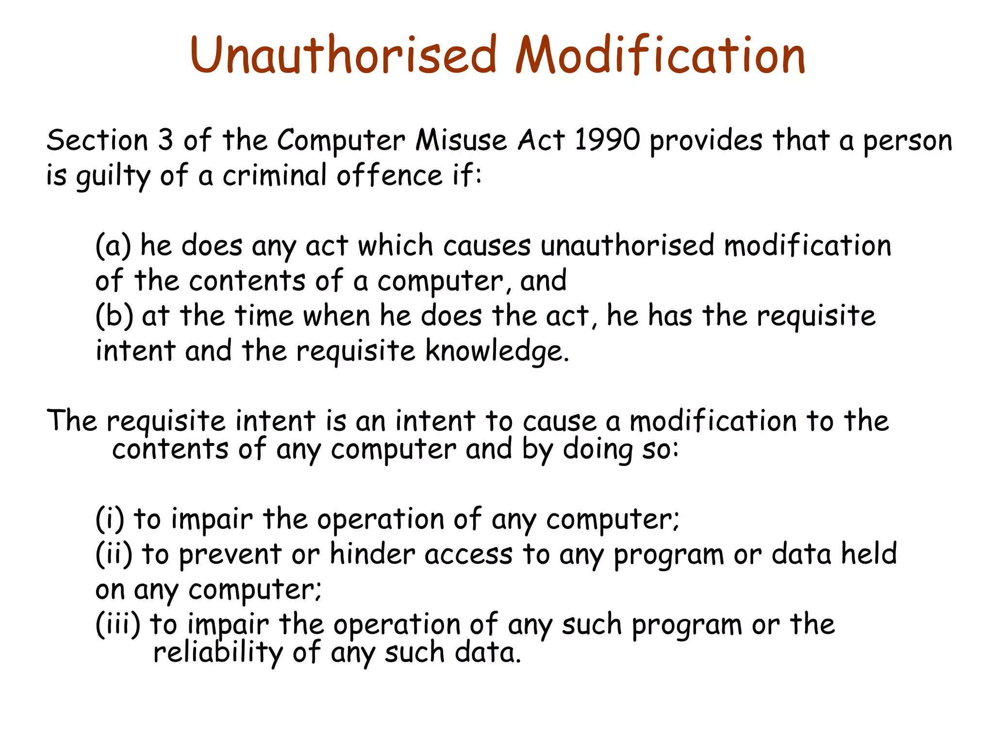 Unauthorised Modification Section 3 of the Computer Misuse Act 1990 provides that a person is guilty of a criminal offence if: (a) he does any act which causes unauthorised modification of the contents of a computer, and (b) at the time when he does the act, he has the requisite intent and the requisite knowledge. The requisite intent is an intent to cause a modification to the contents of any computer and by doing so: (i) to impair the operation of any computer; (ii) to prevent or hinder access to any program or data held on any computer; (iii) to impair the operation of any such program or the reliability of any such data. 