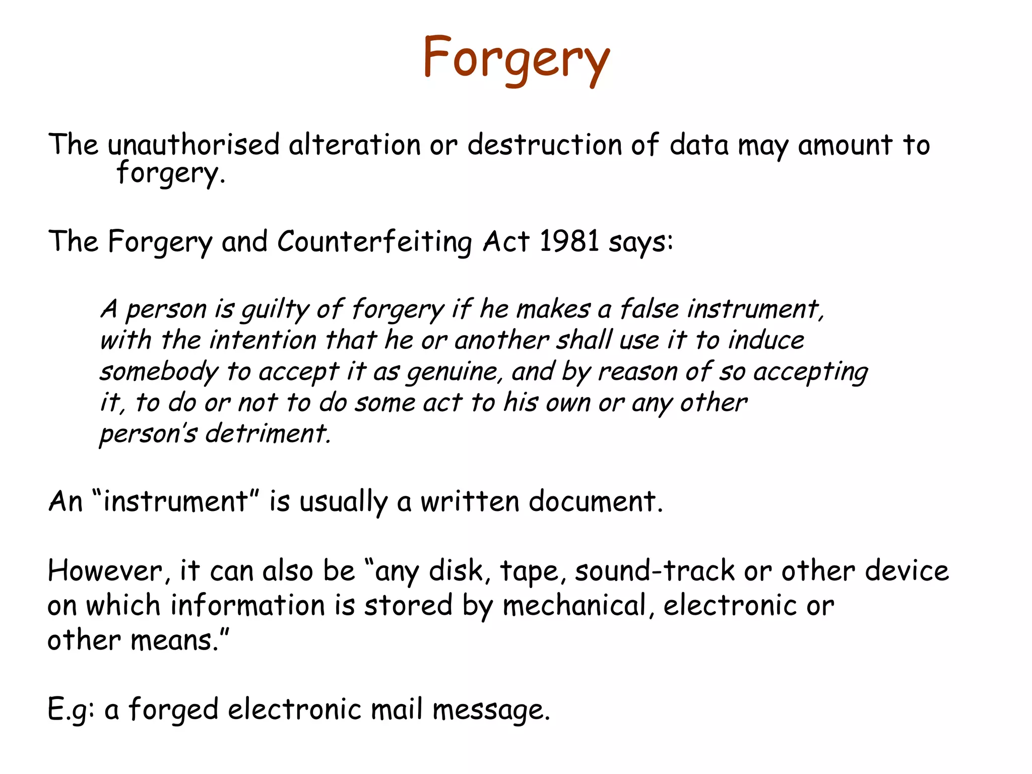 Forgery The unauthorised alteration or destruction of data may amount to forgery. The Forgery and Counterfeiting Act 1981 says: A person is guilty of forgery if he makes a false instrument, with the intention that he or another shall use it to induce somebody to accept it as genuine, and by reason of so accepting it, to do or not to do some act to his own or any other person’s detriment. An “instrument” is usually a written document. However, it can also be “any disk, tape, sound-track or other device on which information is stored by mechanical, electronic or other means.” E.g: a forged electronic mail message. 