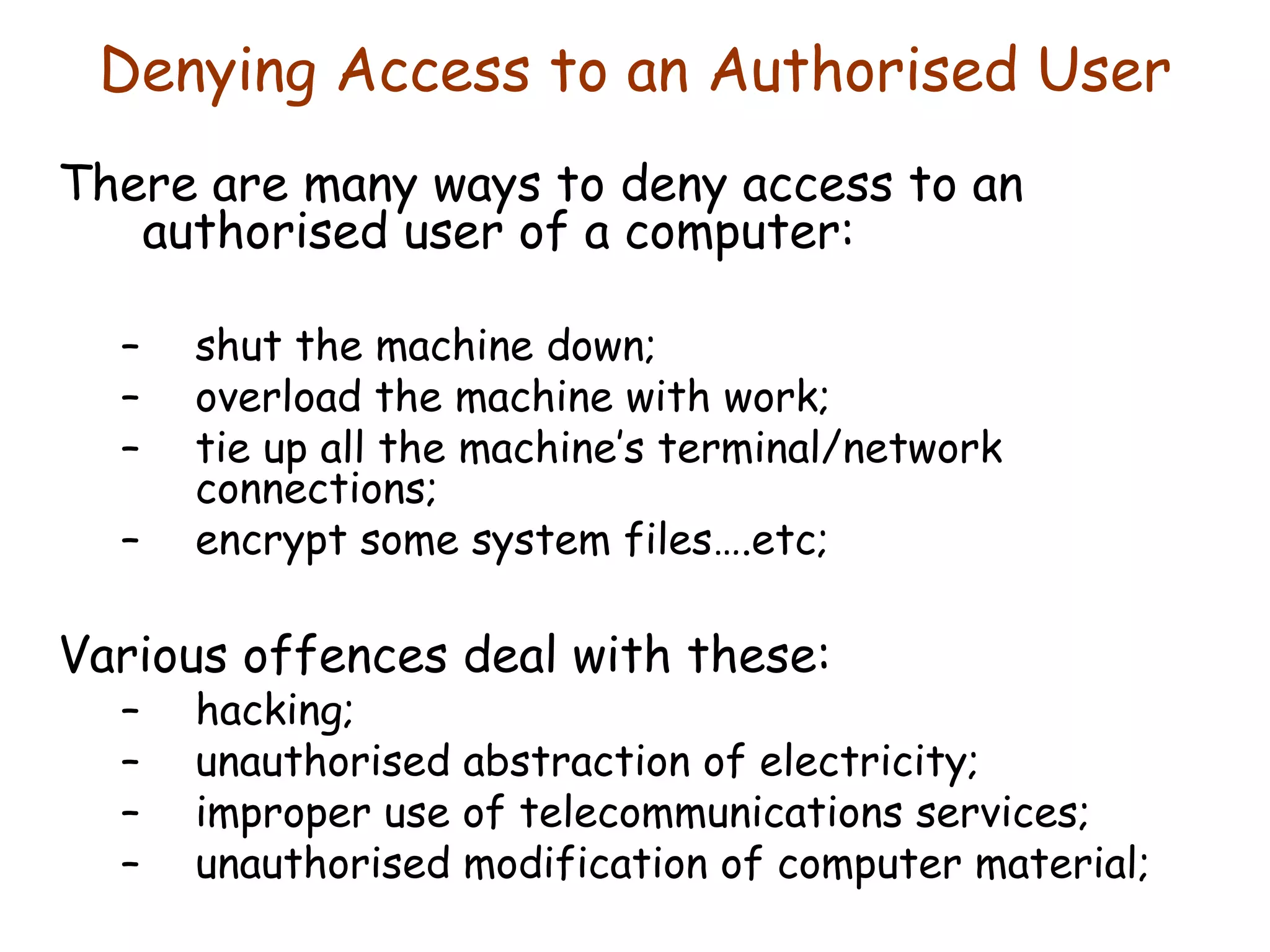 Denying Access to an Authorised User There are many ways to deny access to an authorised user of a computer: shut the machine down; overload the machine with work; tie up all the machine’s terminal/network connections; encrypt some system files….etc; Various offences deal with these: hacking; unauthorised abstraction of electricity; improper use of telecommunications services; unauthorised modification of computer material; 