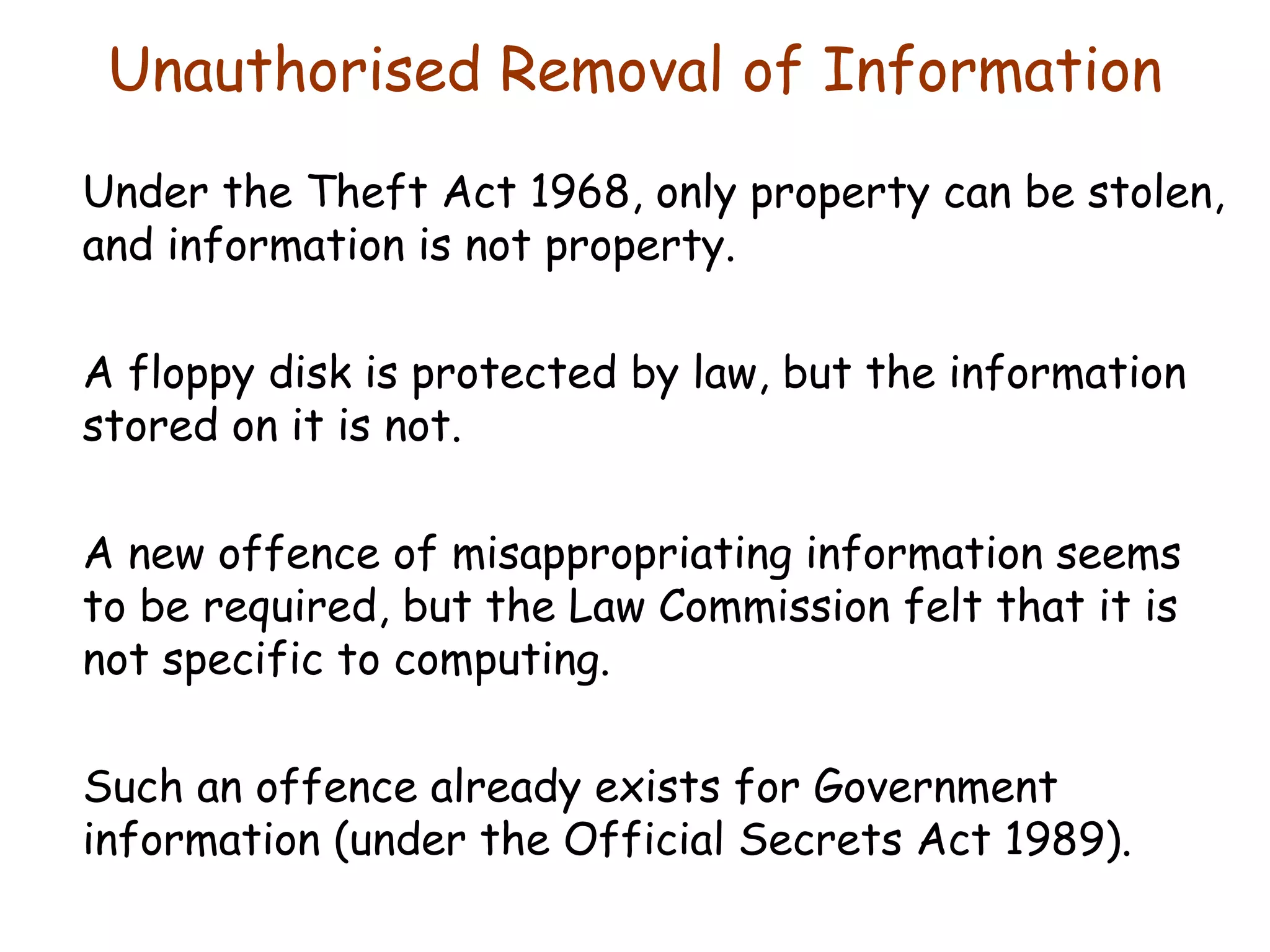 Unauthorised Removal of Information Under the Theft Act 1968, only property can be stolen, and information is not property. A floppy disk is protected by law, but the information stored on it is not. A new offence of misappropriating information seems to be required, but the Law Commission felt that it is not specific to computing. Such an offence already exists for Government information (under the Official Secrets Act 1989). 