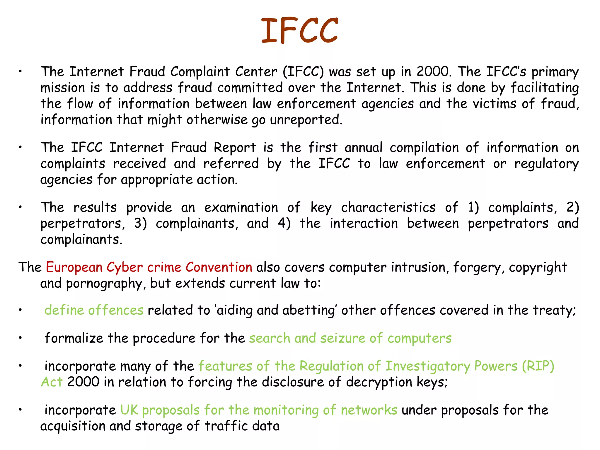 IFCC The Internet Fraud Complaint Center (IFCC) was set up in 2000. The IFCC’s primary mission is to address fraud committed over the Internet. This is done by facilitating the flow of information between law enforcement agencies and the victims of fraud, information that might otherwise go unreported.  The IFCC Internet Fraud Report is the first annual compilation of information on complaints received and referred by the IFCC to law enforcement or regulatory agencies for appropriate action.  The results provide an examination of key characteristics of 1) complaints, 2) perpetrators, 3) complainants, and 4) the interaction between perpetrators and complainants.  The  European Cyber crime Convention  also covers computer intrusion, forgery, copyright and pornography, but extends current law to: define offences  related to ‘aiding and abetting’ other offences covered in the treaty;  formalize the procedure for the  search and seizure of computers incorporate many of the  features of the Regulation of Investigatory Powers (RIP) Act  2000 in relation to forcing the disclosure of decryption keys;  incorporate  UK proposals for the monitoring of networks  under proposals for the acquisition and storage of traffic data 