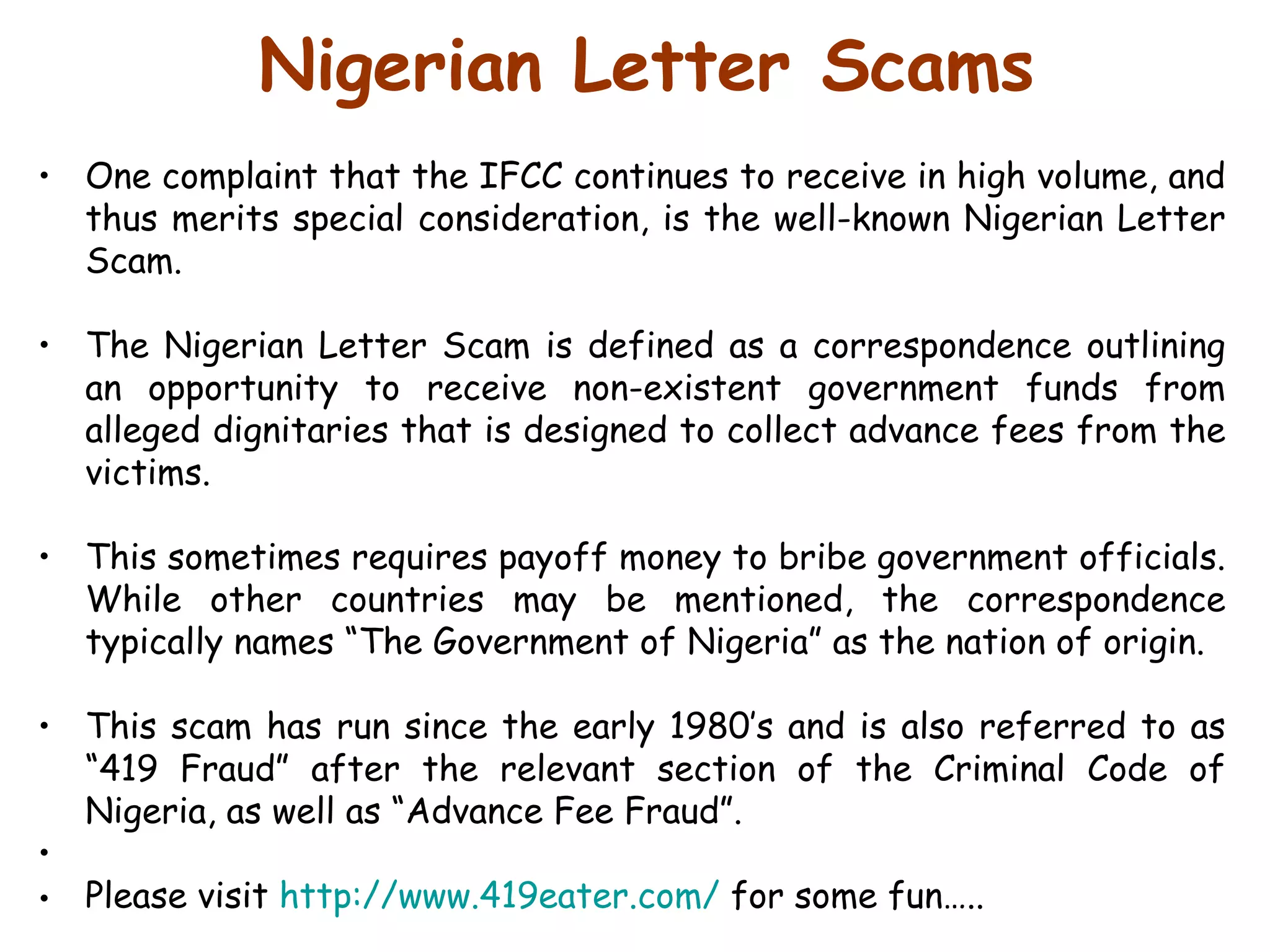 Nigerian Letter Scams One complaint that the IFCC continues to receive in high volume, and thus merits special consideration, is the well-known Nigerian Letter Scam.  The Nigerian Letter Scam is defined as a correspondence outlining an opportunity to receive non-existent government funds from alleged dignitaries that is designed to collect advance fees from the victims.  This sometimes requires payoff money to bribe government officials. While other countries may be mentioned, the correspondence typically names “The Government of Nigeria” as the nation of origin.  This scam has run since the early 1980’s and is also referred to as “419 Fraud” after the relevant section of the Criminal Code of Nigeria, as well as “Advance Fee Fraud”. Please visit  http://www.419eater.com/  for some fun….. 