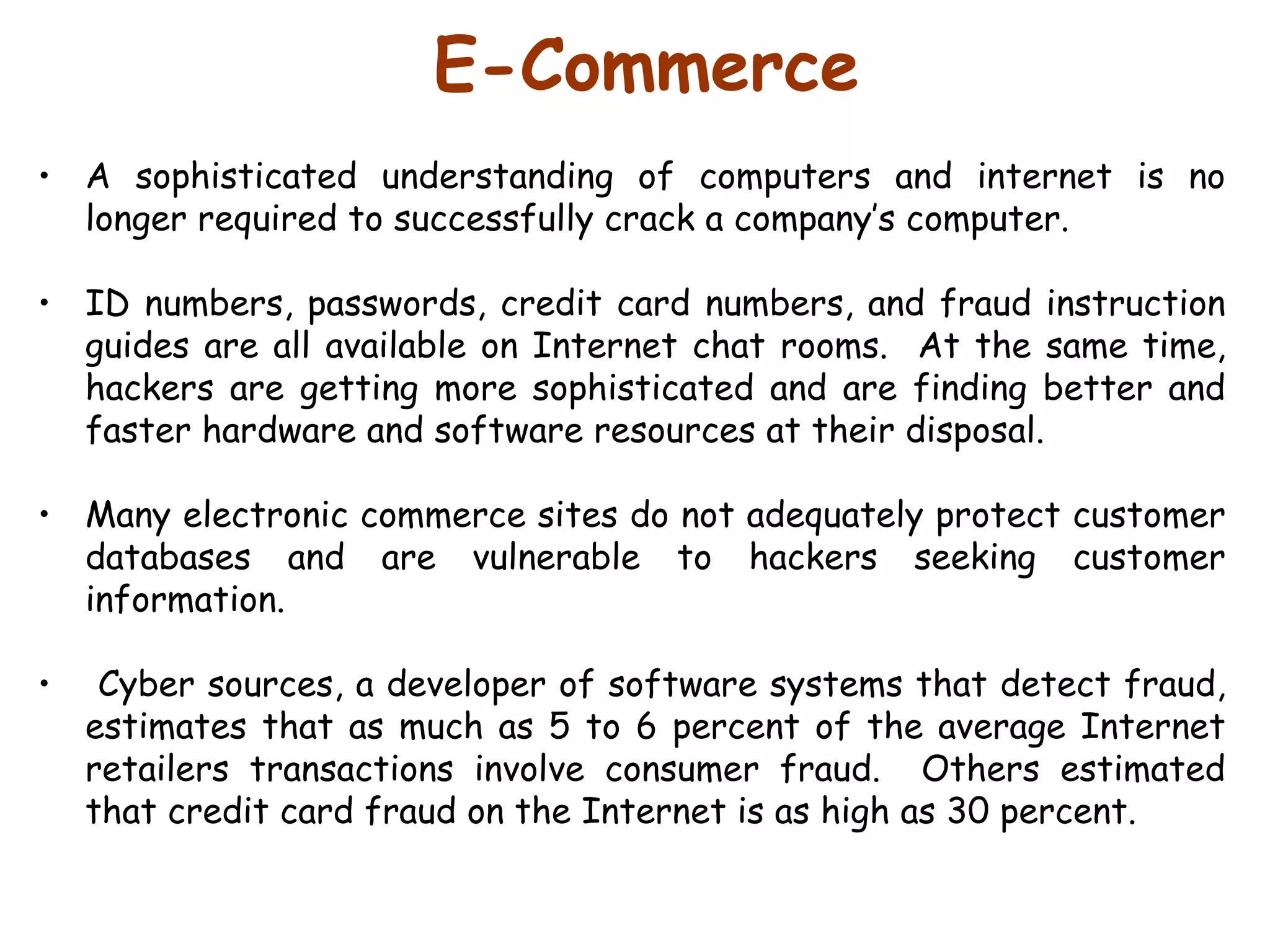 E-Commerce A sophisticated understanding of computers and internet is no longer required to successfully crack a company’s computer.  ID numbers, passwords, credit card numbers, and fraud instruction guides are all available on Internet chat rooms.  At the same time, hackers are getting more sophisticated and are finding better and faster hardware and software resources at their disposal.  Many electronic commerce sites do not adequately protect customer databases and are vulnerable to hackers seeking customer information. Cyber sources, a developer of software systems that detect fraud, estimates that as much as 5 to 6 percent of the average Internet retailers transactions involve consumer fraud.  Others estimated that credit card fraud on the Internet is as high as 30 percent. 