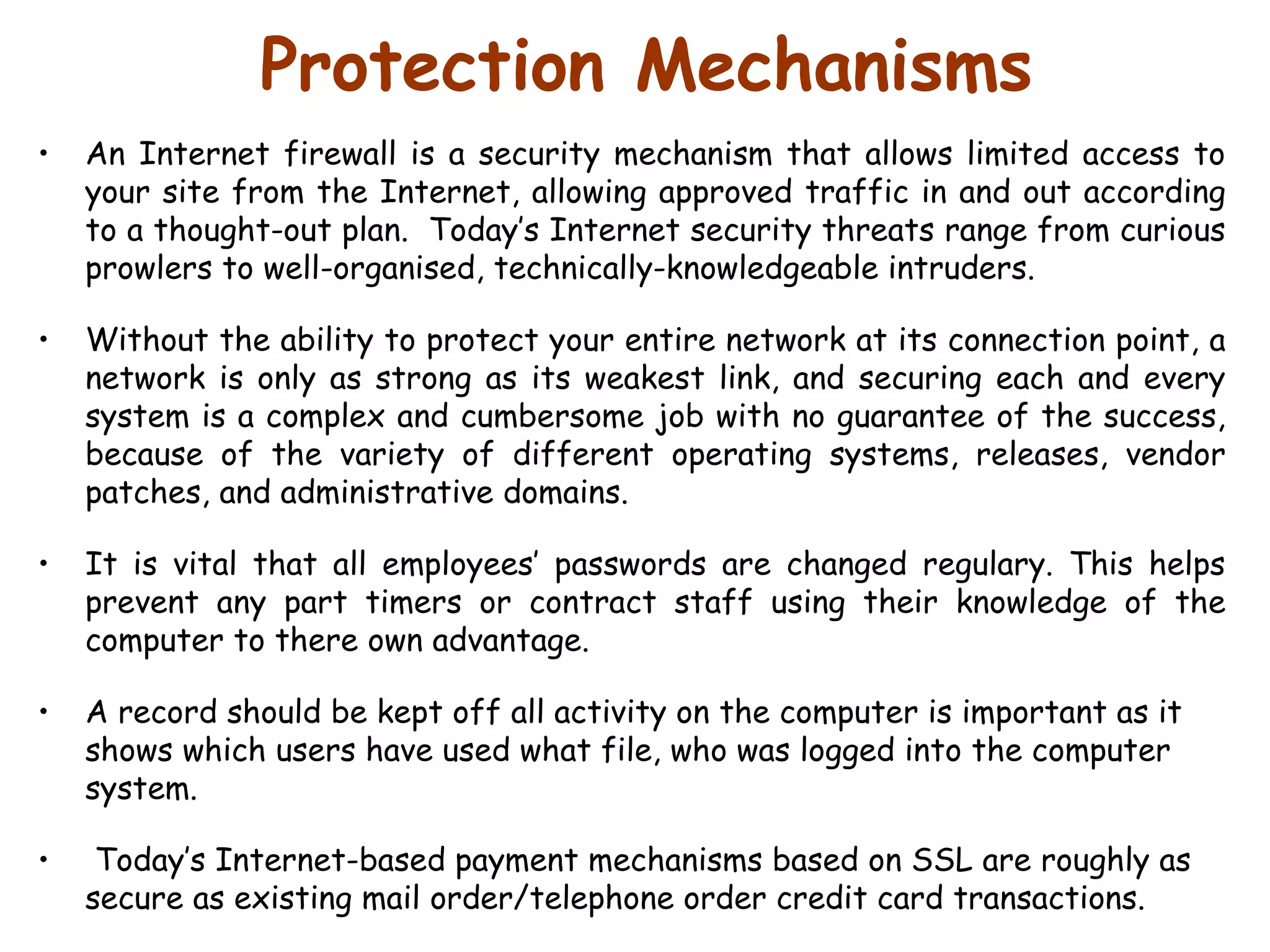 Protection Mechanisms An Internet firewall is a security mechanism that allows limited access to your site from the Internet, allowing approved traffic in and out according to a thought-out plan.  Today’s Internet security threats range from curious prowlers to well-organised, technically-knowledgeable intruders.  Without the ability to protect your entire network at its connection point, a network is only as strong as its weakest link, and securing each and every system is a complex and cumbersome job with no guarantee of the success, because of the variety of different operating systems, releases, vendor patches, and administrative domains.  It is vital that all employees’ passwords are changed regulary. This helps prevent any part timers or contract staff using their knowledge of the computer to there own advantage.  A record should be kept off all activity on the computer is important as it shows which users have used what file, who was logged into the computer system.  Today’s Internet-based payment mechanisms based on SSL are roughly as secure as existing mail order/telephone order credit card transactions.  