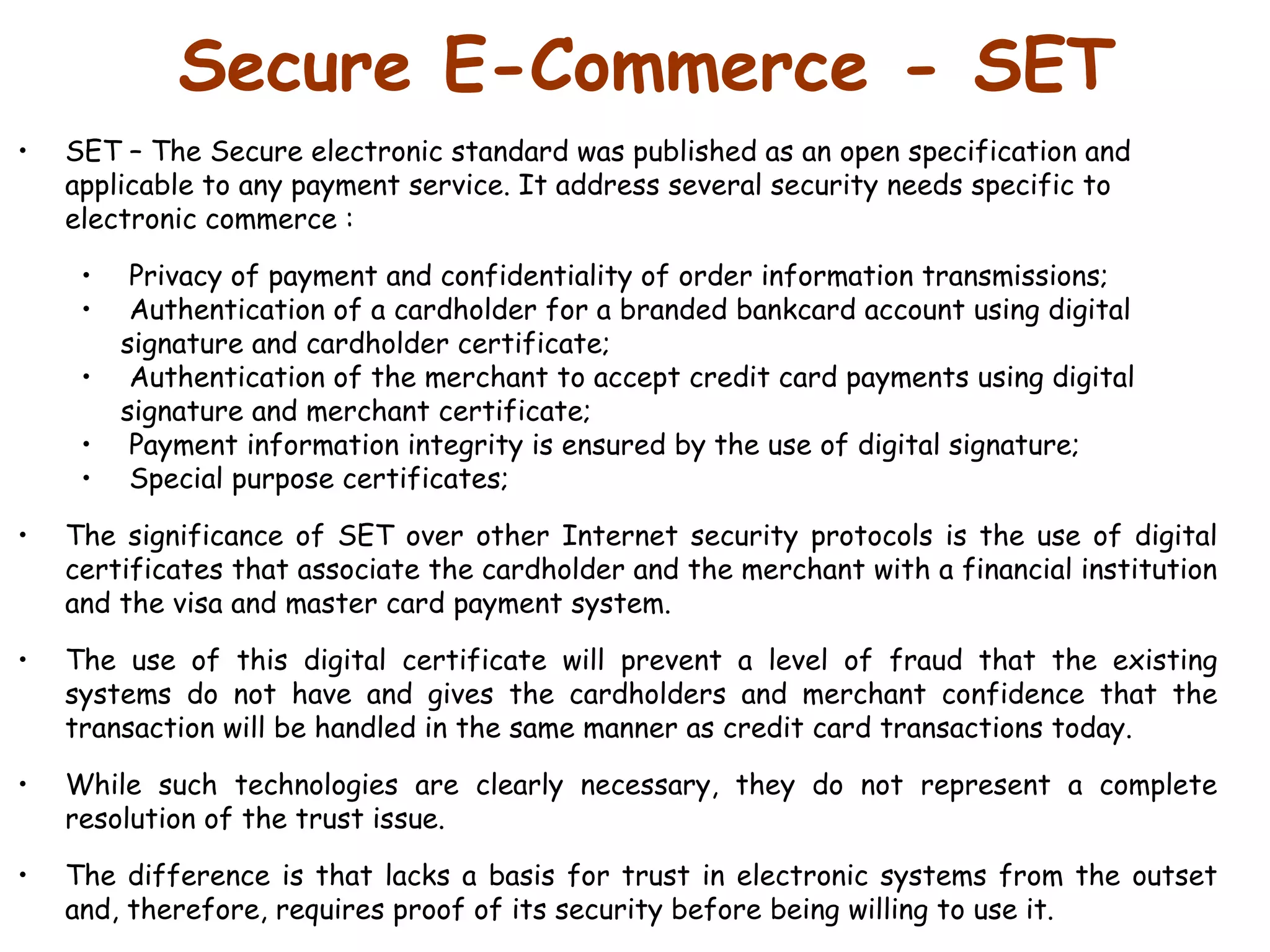 Secure E-Commerce - SET SET – The Secure electronic standard was published as an open specification and applicable to any payment service. It address several security needs specific to electronic commerce : Privacy of payment and confidentiality of order information transmissions; Authentication of a cardholder for a branded bankcard account using digital  signature and cardholder certificate; Authentication of the merchant to accept credit card payments using digital signature and merchant certificate; Payment information integrity is ensured by the use of digital signature; Special purpose certificates;   The significance of SET over other Internet security protocols is the use of digital certificates that associate the cardholder and the merchant with a financial institution and the visa and master card payment system.  The use of this digital certificate will prevent a level of fraud that the existing systems do not have and gives the cardholders and merchant confidence that the transaction will be handled in the same manner as credit card transactions today.  While such technologies are clearly necessary, they do not represent a complete resolution of the trust issue.  The difference is that lacks a basis for trust in electronic systems from the outset and, therefore, requires proof of its security before being willing to use it.  