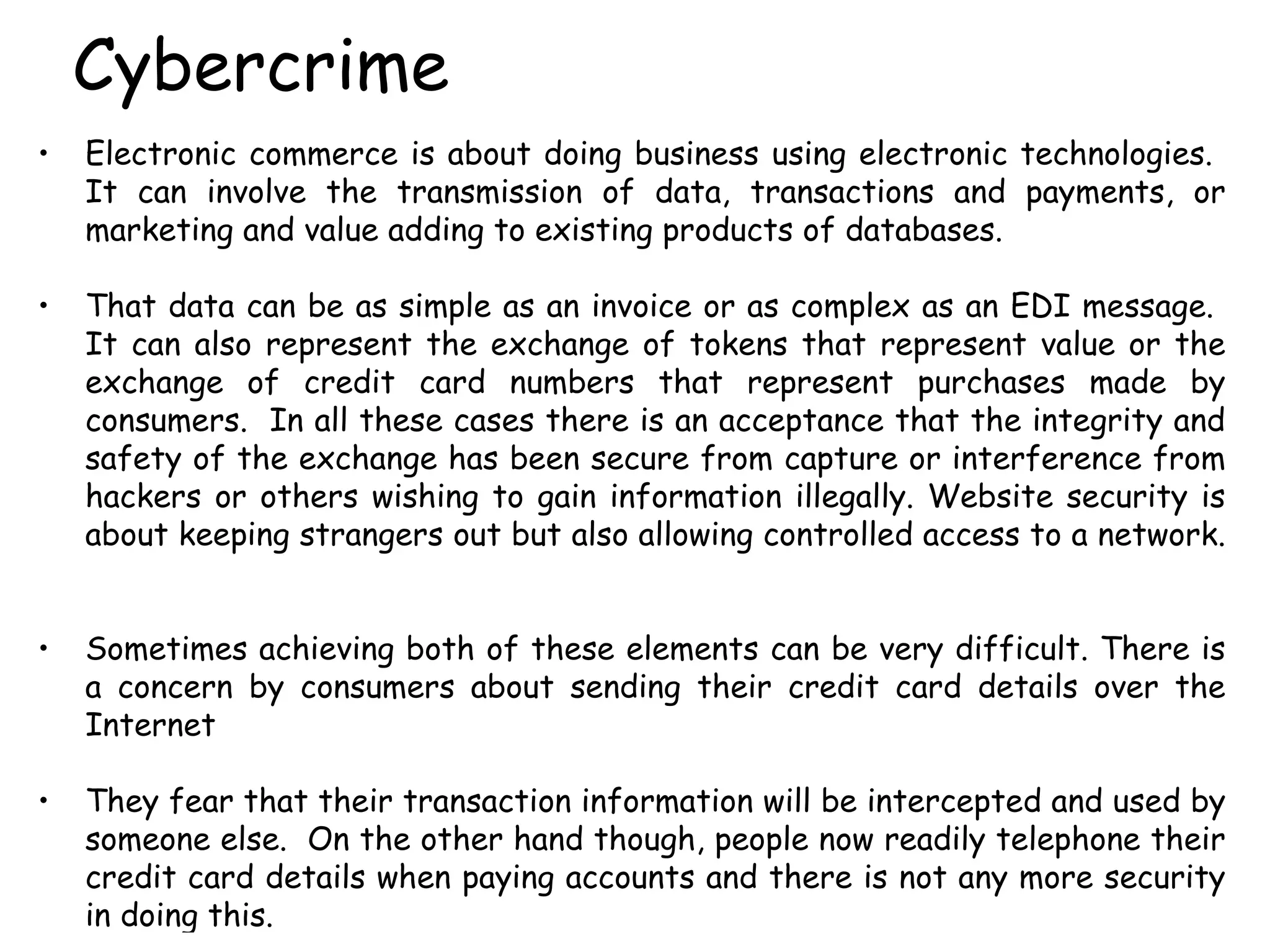 Cybercrime Electronic commerce is about doing business using electronic technologies.  It can involve the transmission of data, transactions and payments, or marketing and value adding to existing products of databases.  That data can be as simple as an invoice or as complex as an EDI message.  It can also represent the exchange of tokens that represent value or the exchange of credit card numbers that represent purchases made by consumers.  In all these cases there is an acceptance that the integrity and safety of the exchange has been secure from capture or interference from hackers or others wishing to gain information illegally. Website security is about keeping strangers out but also allowing controlled access to a network.  Sometimes achieving both of these elements can be very difficult. There is a concern by consumers about sending their credit card details over the Internet They fear that their transaction information will be intercepted and used by someone else.  On the other hand though, people now readily telephone their credit card details when paying accounts and there is not any more security in doing this. 