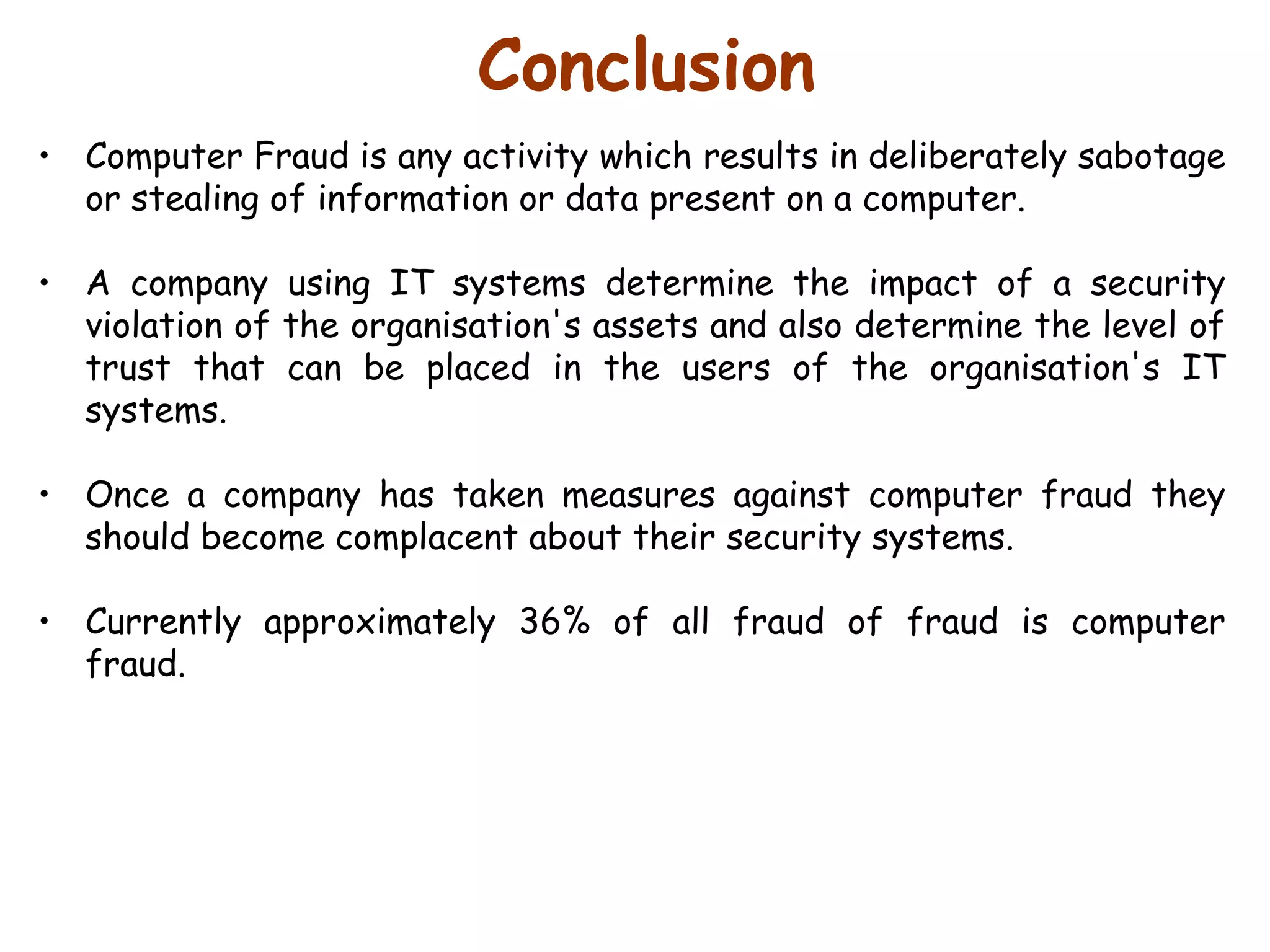 Conclusion Computer Fraud is any activity which results in deliberately sabotage or stealing of information or data present on a computer.  A company using IT systems determine the impact of a security violation of the organisation's assets and also determine the level of trust that can be placed in the users of the organisation's IT systems.  Once a company has taken measures against computer fraud they should become complacent about their security systems.  Currently approximately 36% of all fraud of fraud is computer fraud.  