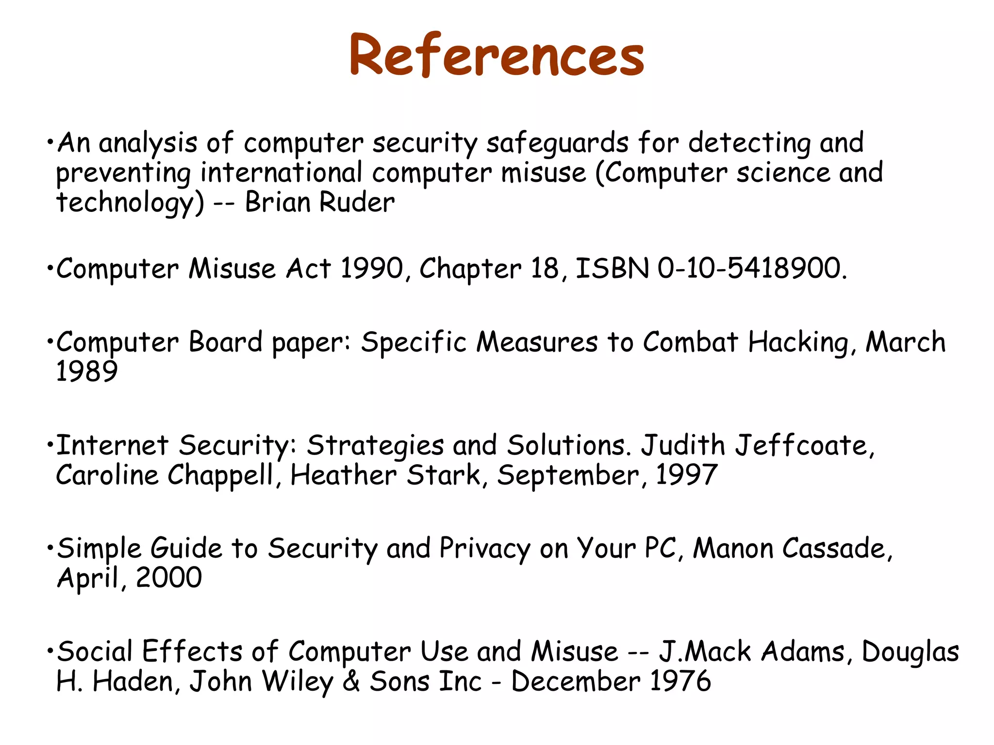 References An analysis of computer security safeguards for detecting and preventing international computer misuse (Computer science and technology) -- Brian Ruder  Computer Misuse Act 1990, Chapter 18, ISBN 0-10-5418900.  Computer Board paper: Specific Measures to Combat Hacking, March 1989 Internet Security: Strategies and Solutions. Judith Jeffcoate, Caroline Chappell, Heather Stark, September, 1997  Simple Guide to Security and Privacy on Your PC, Manon Cassade, April, 2000  Social Effects of Computer Use and Misuse -- J.Mack Adams, Douglas H. Haden, John Wiley & Sons Inc - December 1976 