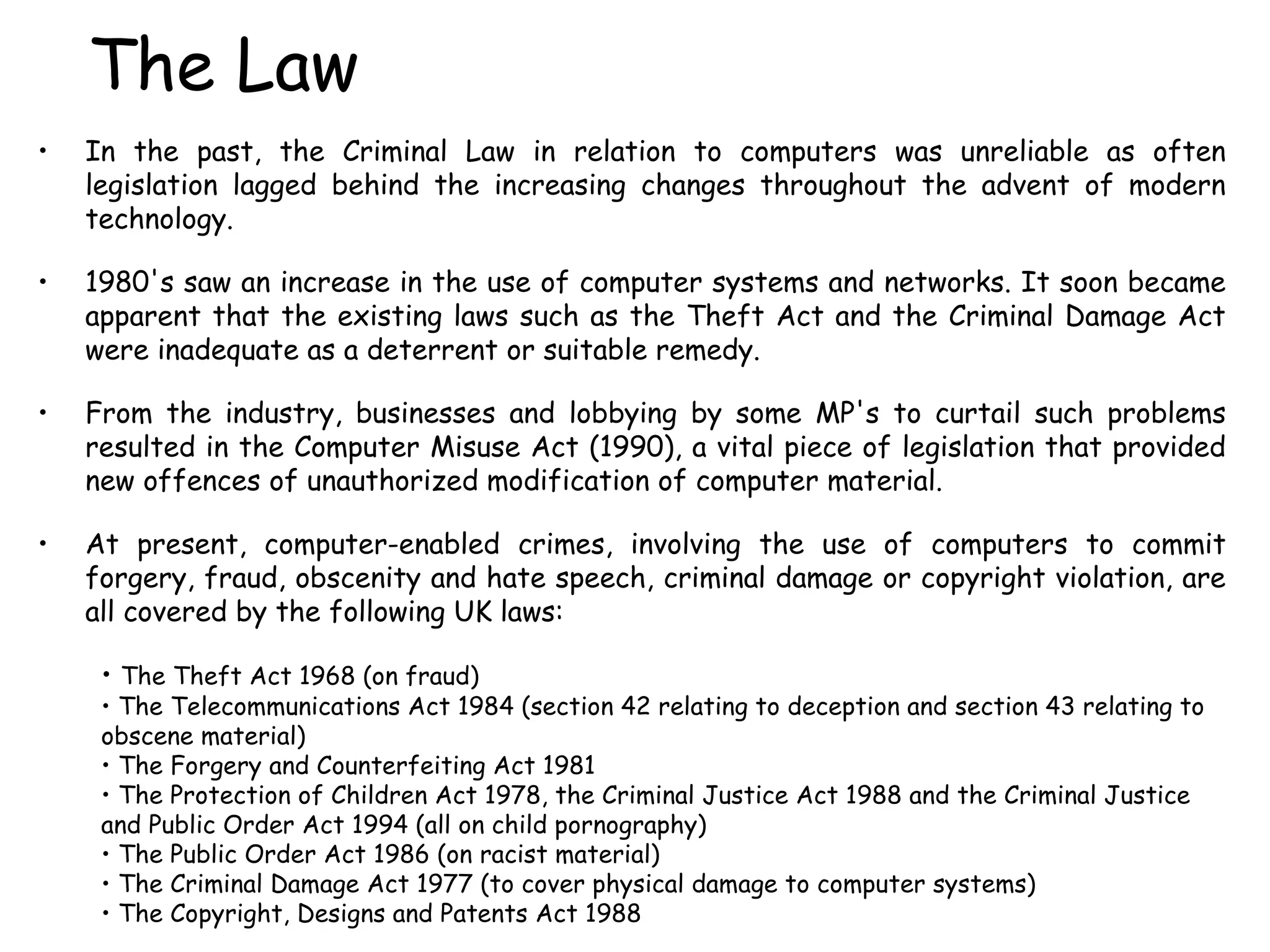 The Law In the past, the Criminal Law in relation to computers was unreliable as often legislation lagged behind the increasing changes throughout the advent of modern technology.  1980's saw an increase in the use of computer systems and networks. It soon became apparent that the existing laws such as the Theft Act and the Criminal Damage Act were inadequate as a deterrent or suitable remedy.  From the industry, businesses and lobbying by some MP's to curtail such problems resulted in the Computer Misuse Act (1990), a vital piece of legislation that provided new offences of unauthorized modification of computer material.  At present, computer-enabled crimes, involving the use of computers to commit forgery, fraud, obscenity and hate speech, criminal damage or copyright violation, are all covered by the following UK laws: The Theft Act 1968 (on fraud)  The Telecommunications Act 1984 (section 42 relating to deception and section 43 relating to obscene material)  The Forgery and Counterfeiting Act 1981  The Protection of Children Act 1978, the Criminal Justice Act 1988 and the Criminal Justice and Public Order Act 1994 (all on child pornography)  The Public Order Act 1986 (on racist material)  The Criminal Damage Act 1977 (to cover physical damage to computer systems)  The Copyright, Designs and Patents Act 1988  
