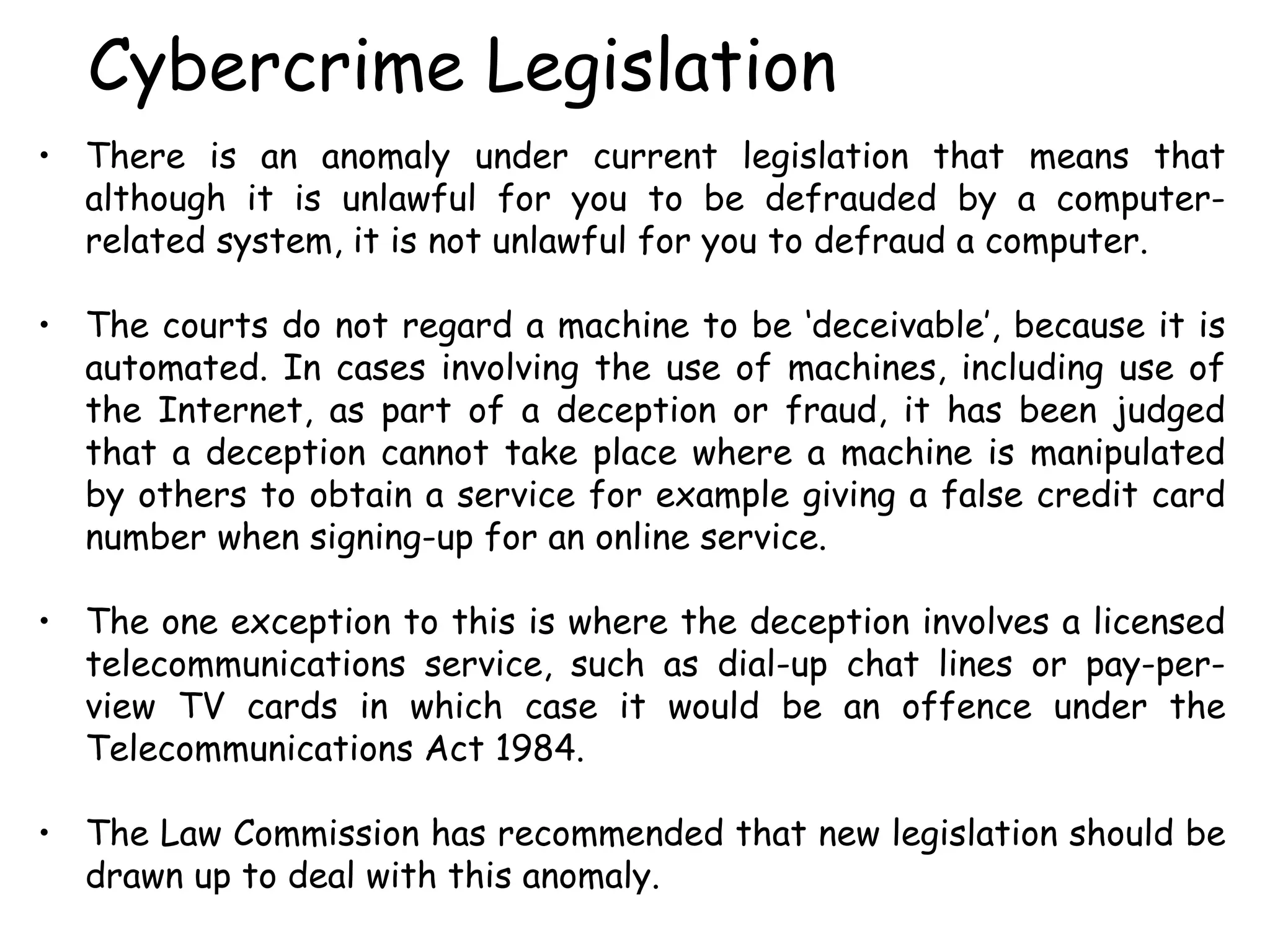Cybercrime Legislation There is an anomaly under current legislation that means that although it is unlawful for you to be defrauded by a computer-related system, it is not unlawful for you to defraud a computer.  The courts do not regard a machine to be ‘deceivable’, because it is automated. In cases involving the use of machines, including use of the Internet, as part of a deception or fraud, it has been judged that a deception cannot take place where a machine is manipulated by others to obtain a service for example giving a false credit card number when signing-up for an online service.  The one exception to this is where the deception involves a licensed telecommunications service, such as dial-up chat lines or pay-per-view TV cards in which case it would be an offence under the Telecommunications Act 1984.  The Law Commission has recommended that new legislation should be drawn up to deal with this anomaly.   