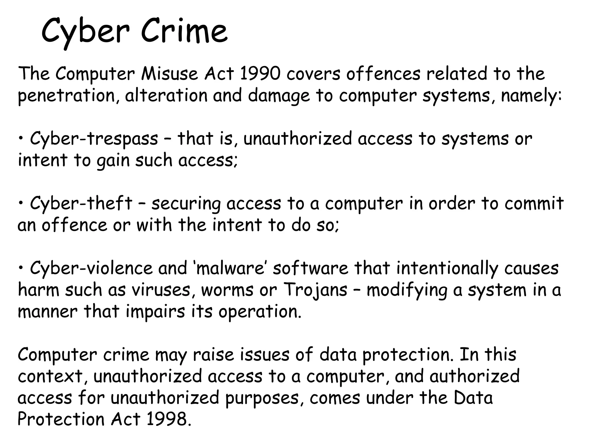 Cyber Crime The Computer Misuse Act 1990 covers offences related to the penetration, alteration and damage to computer systems, namely: Cyber-trespass – that is, unauthorized access to systems or intent to gain such access;  Cyber-theft – securing access to a computer in order to commit an offence or with the intent to do so;  Cyber-violence and ‘malware’ software that intentionally causes harm such as viruses, worms or Trojans – modifying a system in a manner that impairs its operation.  Computer crime may raise issues of data protection. In this context, unauthorized access to a computer, and authorized access for unauthorized purposes, comes under the Data Protection Act 1998.   