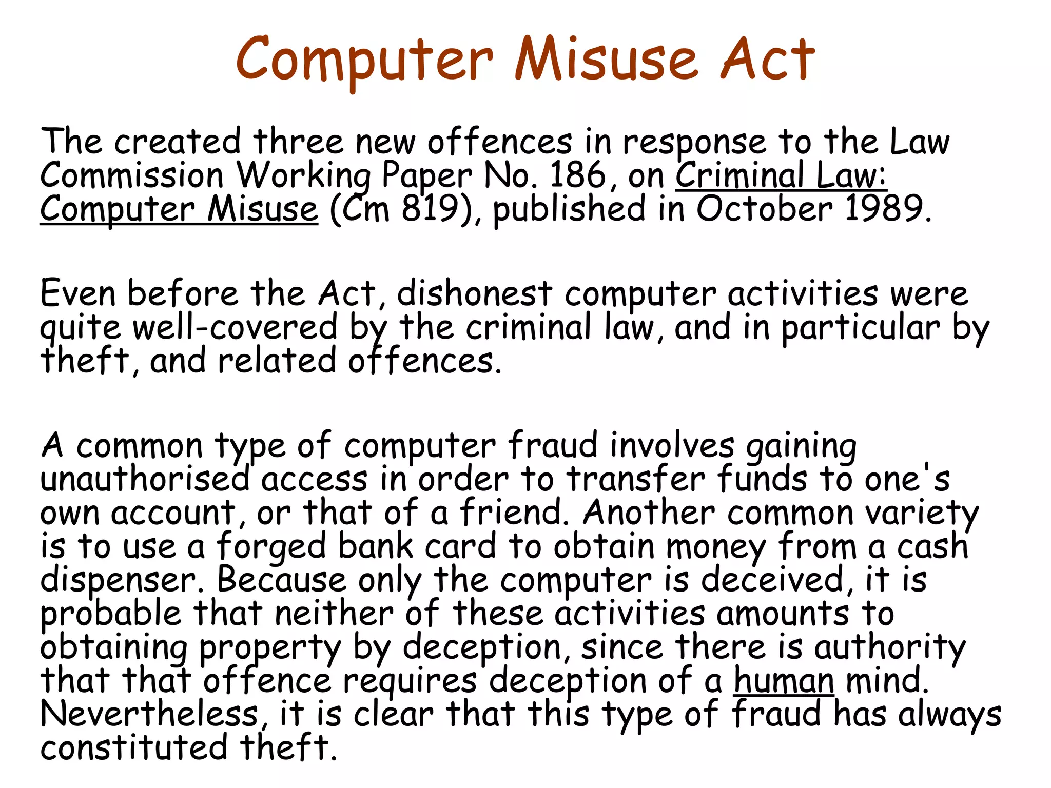 Computer Misuse Act The created three new offences in response to the Law Commission Working Paper No. 186, on  Criminal Law: Computer Misuse  (Cm 819), published in October 1989.  Even before the Act, dishonest computer activities were quite well-covered by the criminal law, and in particular by theft, and related offences.  A common type of computer fraud involves gaining unauthorised access in order to transfer funds to one's own account, or that of a friend. Another common variety is to use a forged bank card to obtain money from a cash dispenser. Because only the computer is deceived, it is probable that neither of these activities amounts to obtaining property by deception, since there is authority that that offence requires deception of a  human  mind. Nevertheless, it is clear that this type of fraud has always constituted theft. 
