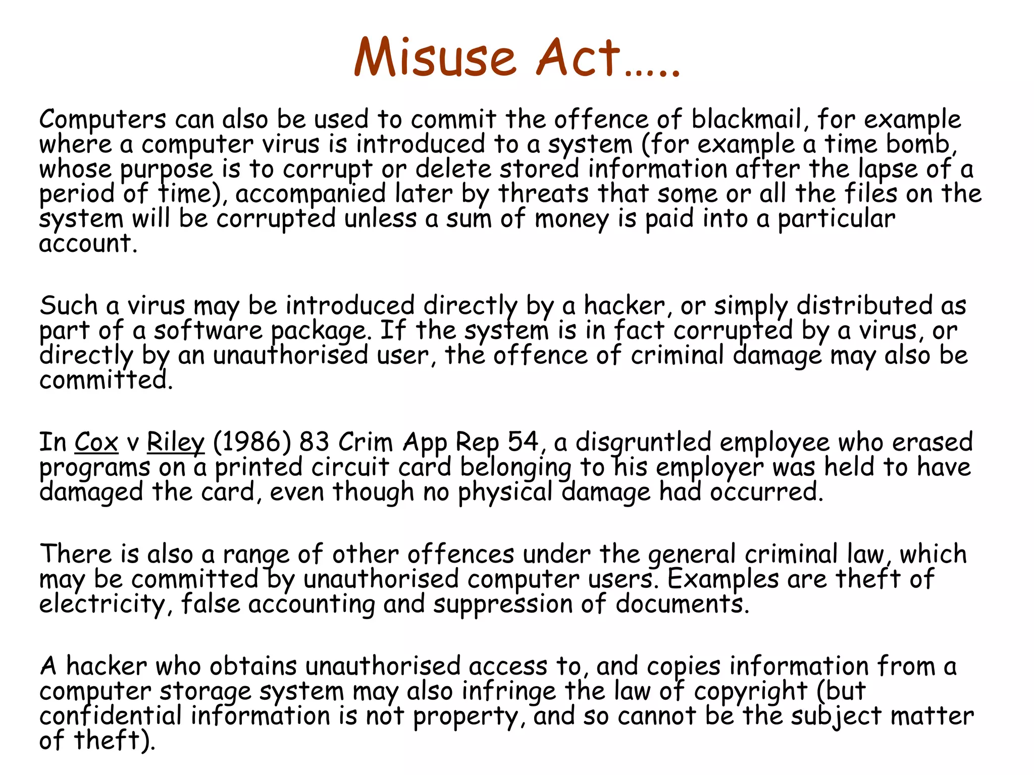 Misuse Act….. Computers can also be used to commit the offence of blackmail, for example where a computer virus is introduced to a system (for example a time bomb, whose purpose is to corrupt or delete stored information after the lapse of a period of time), accompanied later by threats that some or all the files on the system will be corrupted unless a sum of money is paid into a particular account.  Such a virus may be introduced directly by a hacker, or simply distributed as part of a software package. If the system is in fact corrupted by a virus, or directly by an unauthorised user, the offence of criminal damage may also be committed.  In  Cox  v  Riley  (1986) 83 Crim App Rep 54, a disgruntled employee who erased programs on a printed circuit card belonging to his employer was held to have damaged the card, even though no physical damage had occurred. There is also a range of other offences under the general criminal law, which may be committed by unauthorised computer users. Examples are theft of electricity, false accounting and suppression of documents.  A hacker who obtains unauthorised access to, and copies information from a computer storage system may also infringe the law of copyright (but confidential information is not property, and so cannot be the subject matter of theft). 