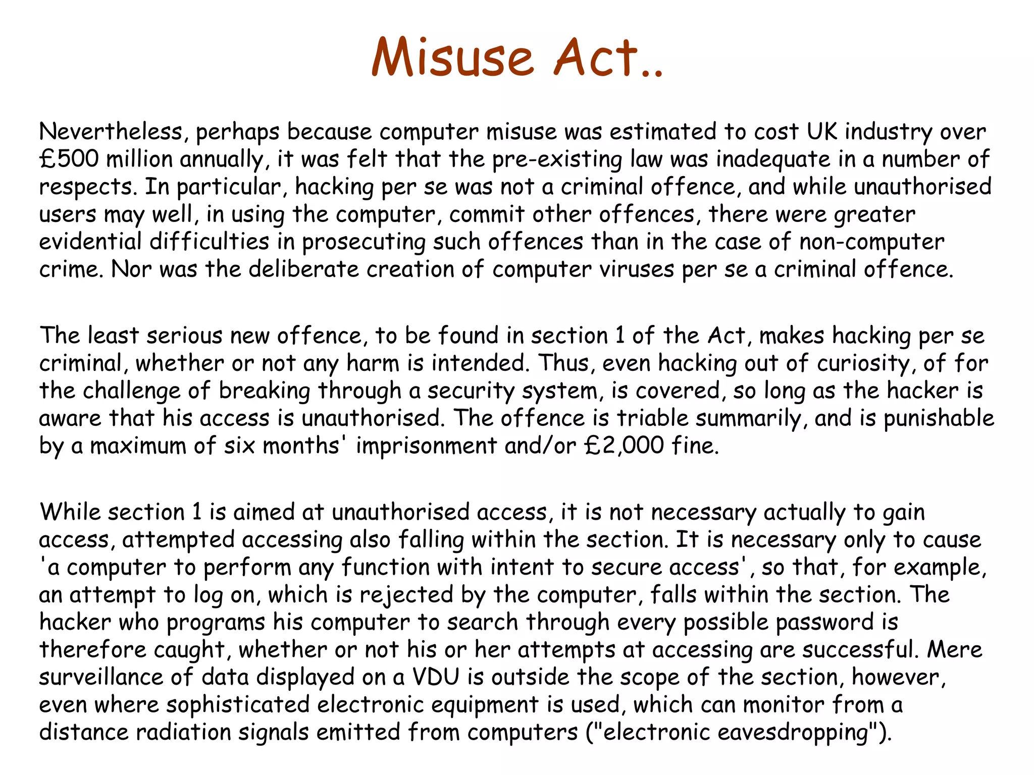 Misuse Act.. Nevertheless, perhaps because computer misuse was estimated to cost UK industry over £500 million annually, it was felt that the pre-existing law was inadequate in a number of respects. In particular, hacking per se was not a criminal offence, and while unauthorised users may well, in using the computer, commit other offences, there were greater evidential difficulties in prosecuting such offences than in the case of non-computer crime. Nor was the deliberate creation of computer viruses per se a criminal offence. The least serious new offence, to be found in section 1 of the Act, makes hacking per se criminal, whether or not any harm is intended. Thus, even hacking out of curiosity, of for the challenge of breaking through a security system, is covered, so long as the hacker is aware that his access is unauthorised. The offence is triable summarily, and is punishable by a maximum of six months' imprisonment and/or £2,000 fine.  While section 1 is aimed at unauthorised access, it is not necessary actually to gain access, attempted accessing also falling within the section. It is necessary only to cause 'a computer to perform any function with intent to secure access', so that, for example, an attempt to log on, which is rejected by the computer, falls within the section. The hacker who programs his computer to search through every possible password is therefore caught, whether or not his or her attempts at accessing are successful. Mere surveillance of data displayed on a VDU is outside the scope of the section, however, even where sophisticated electronic equipment is used, which can monitor from a distance radiation signals emitted from computers (&quot;electronic eavesdropping&quot;). 
