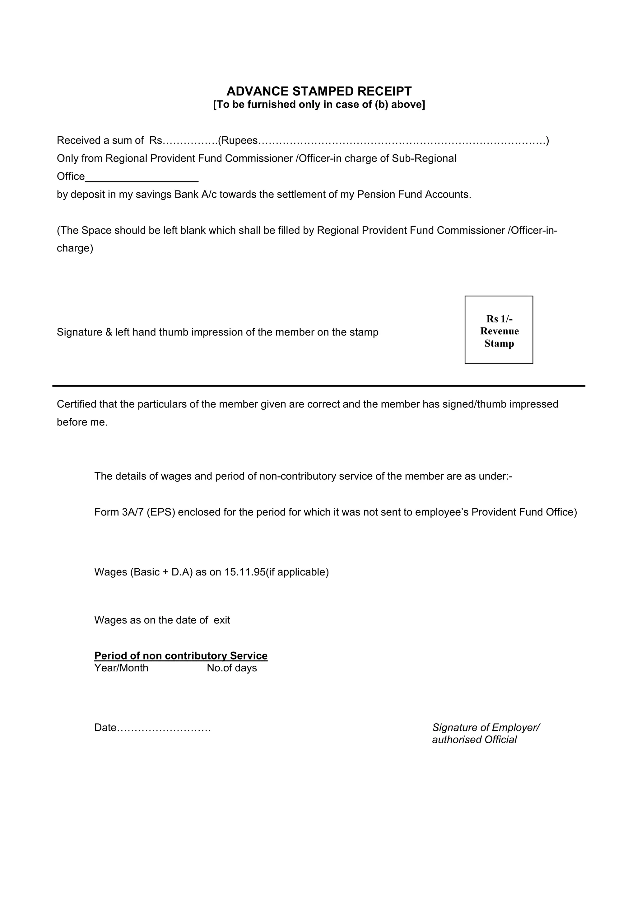 ADVANCE STAMPED RECEIPT
                                   [To be furnished only in case of (b) above]


Received a sum of Rs…………….(Rupees……………………………………………………………………….)
Only from Regional Provident Fund Commissioner /Officer-in charge of Sub-Regional
Office___________________
by deposit in my savings Bank A/c towards the settlement of my Pension Fund Accounts.


(The Space should be left blank which shall be filled by Regional Provident Fund Commissioner /Officer-in-
charge)




                                                                                            Rs 1/-
Signature & left hand thumb impression of the member on the stamp                          Revenue
                                                                                            Stamp




Certified that the particulars of the member given are correct and the member has signed/thumb impressed
before me.




          The details of wages and period of non-contributory service of the member are as under:-


          Form 3A/7 (EPS) enclosed for the period for which it was not sent to employee’s Provident Fund Office)




          Wages (Basic + D.A) as on 15.11.95(if applicable)



          Wages as on the date of exit


          Period of non contributory Service
          Year/Month            No.of days




          Date………………………                                                          Signature of Employer/
                                                                                 authorised Official
 