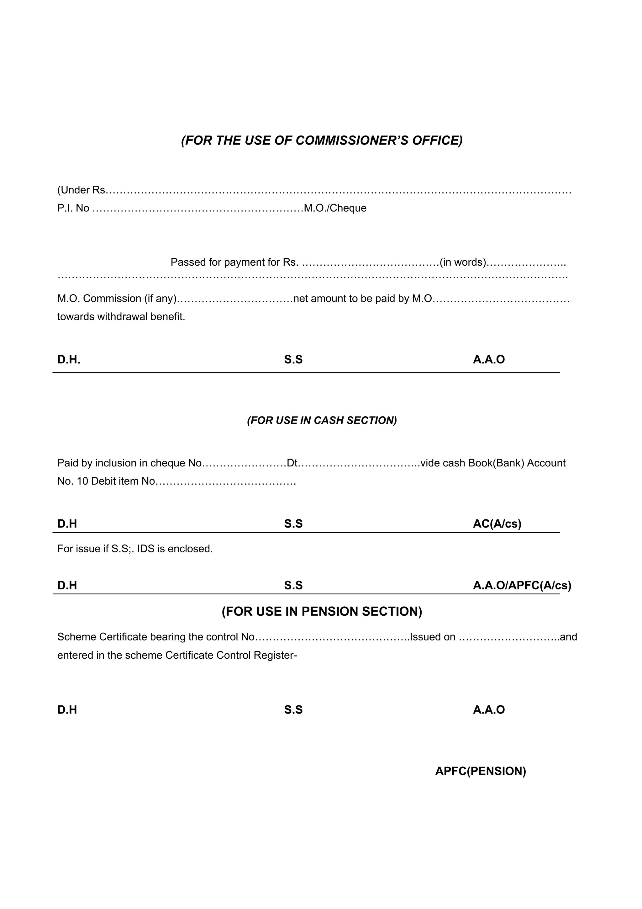 (FOR THE USE OF COMMISSIONER’S OFFICE)


(Under Rs……………………………………………………………………………………………………………………
P.I. No ……………………………………………………M.O./Cheque




           Passed for payment for Rs. …………………………………(in words)…………………..
……………………………………………………………………………………………………………………………….

M.O. Commission (if any)……………………………net amount to be paid by M.O…………………………………
towards withdrawal benefit.



D.H.                                            S.S                       A.A.O




                                         (FOR USE IN CASH SECTION)


Paid by inclusion in cheque No……………………Dt……………………………..vide cash Book(Bank) Account
No. 10 Debit item No………………………………….



D.H                                             S.S                       AC(A/cs)

For issue if S.S;. IDS is enclosed.


D.H                                             S.S                       A.A.O/APFC(A/cs)

                                      (FOR USE IN PENSION SECTION)
Scheme Certificate bearing the control No……………………………………..Issued on ………………………..and
entered in the scheme Certificate Control Register-




D.H                                             S.S                       A.A.O




                                                                     APFC(PENSION)
 