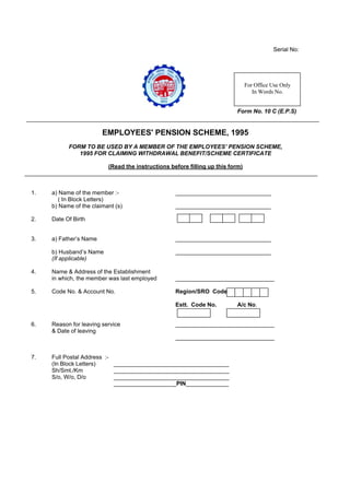 Serial No:




                                                                                For Office Use Only
                                                                                   In Words No.


                                                                           Form No. 10 C (E.P.S)


                        EMPLOYEES' PENSION SCHEME, 1995
           FORM TO BE USED BY A MEMBER OF THE EMPLOYEES’ PENSION SCHEME,
              1995 FOR CLAIMING WITHDRAWAL BENEFIT/SCHEME CERTIFICATE

                          (Read the instructions before filling up this form)



1.   a) Name of the member :-                      _____________________________
        ( In Block Letters)
     b) Name of the claimant (s)                   _____________________________

2.   Date Of Birth


3.   a) Father’s Name                              _____________________________

     b) Husband’s Name                             _____________________________
     (If applicable)

4.   Name & Address of the Establishment
     in which, the member was last employed        ______________________________

5.   Code No. & Account No.                        Region/SRO Code

                                                   Estt. Code No.          A/c No.


6.   Reason for leaving service                    ______________________________
     & Date of leaving
                                                   ______________________________


7.   Full Postal Address :-
     (In Block Letters)     ___________________________________
     Sh/Smt./Km             ___________________________________
     S/o, W/o, D/o          ___________________________________
                            ___________________PIN_____________
 