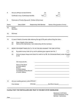 8.     Are you willing to accept Scheme                           (a)                      (b)

       Certificate in lieu of withdrawal benefits           Yes                       No


9.     Particulars of Family (Spouse & Children & Nominee)


Name               Date of Birth         Relationship With Member        Name of the guardan of minor

(a)    Family
       Members


(b)    Nominee



10.    In case of death of member after attaining the age of 58 years without filing the claim:-

       (a)      Date of death of the member :
       (b)      Name of the Claimant(s) / and relationship with the members :


11.    MODE FOR REMITTANCE [PUT A TIC IN THE BOX AGAINST THE ONE OPTED]

       (a)      By postal money order at my cost to address given against item No. 7

       (b)      Account payee cheque sent direct for credit to my SB A/c (Scheduled Bank) under intimation
                to me



                S.B. Accounts No.                   ______________________________________________

                Name of the Bank                    ______________________________________________
                (in block letters)
                Branch                              ______________________________________________
                (in block letters)
                Full Address Of the Branch          ______________________________________________
                (in block letters)
                                                    ______________________________________________

                                                    ______________________________________________


12.    Are your availing pension under EPS-95 ?

       If so indicate   :                PPO NO._________________By Whom Issued______________



Certified THAT THE PARTICULARS ARE TRUE TO THE BEST OF MY KNOWLEDGE

                                                                                 Signature or left Hand
                                                                                 Thumb Impression of the
                                                                                 Member / claimant(s)
Date ______________
 