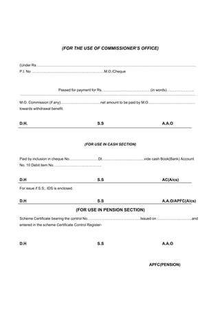 (FOR THE USE OF COMMISSIONER’S OFFICE)


(Under Rs……………………………………………………………………………………………………………………
P.I. No ……………………………………………………M.O./Cheque




           Passed for payment for Rs. …………………………………(in words)…………………..
……………………………………………………………………………………………………………………………….

M.O. Commission (if any)……………………………net amount to be paid by M.O…………………………………
towards withdrawal benefit.



D.H.                                            S.S                       A.A.O




                                         (FOR USE IN CASH SECTION)


Paid by inclusion in cheque No……………………Dt……………………………..vide cash Book(Bank) Account
No. 10 Debit item No………………………………….



D.H                                             S.S                       AC(A/cs)

For issue if S.S;. IDS is enclosed.


D.H                                             S.S                       A.A.O/APFC(A/cs)

                                      (FOR USE IN PENSION SECTION)
Scheme Certificate bearing the control No……………………………………..Issued on ………………………..and
entered in the scheme Certificate Control Register-




D.H                                             S.S                       A.A.O




                                                                     APFC(PENSION)
 