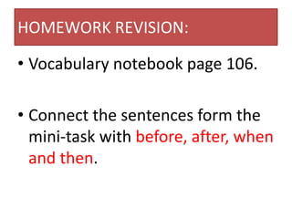 HOMEWORK REVISION:

• Vocabulary notebook page 106.

• Connect the sentences form the
  mini-task with before, after, when
  and then.
 