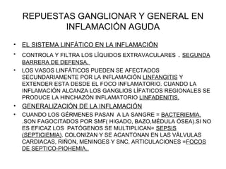 REPUESTAS GANGLIONAR Y GENERAL EN
INFLAMACIÓN AGUDA
• EL SISTEMA LINFÁTICO EN LA INFLAMACIÓN
• CONTROLA Y FILTRA LOS LÍQUIDOS EXTRAVACULARES . SEGUNDA
BARRERA DE DEFENSA.
• LOS VASOS LINFÁTICOS PUEDEN SE AFECTADOS
SECUNDARIAMENTE POR LA INFLAMACIÓN LINFANGITIS Y
EXTENDER ESTA DESDE EL FOCO INFLAMATORIO. CUANDO LA
INFLAMACIÓN ALCANZA LOS GANGLIOS LÍFATICOS REGIONALES SE
PRODUCE LA HINCHAZÓN INFLAMATORIO LINFADENITIS.
• GENERALIZACIÓN DE LA INFLAMACIÓN
• CUANDO LOS GÉRMENES PASAN A LA SANGRE = BACTERIEMIA.
.SON FAGOCITADOS POR SMF( HIGADO, BAZO,MÉDULA ÓSEA).SI NO
ES EFICAZ LOS PATÓGENOS SE MULTIPLICAN= SEPSIS
(SEPTICIEMIA). COLONIZAN Y SE ACANTONAN EN LAS VÁLVULAS
CARDIACAS, RIÑON, MENINGES Y SNC, ARTICULACIONES =FOCOS
DE SEPTICO-PIOHEMIA..
 
