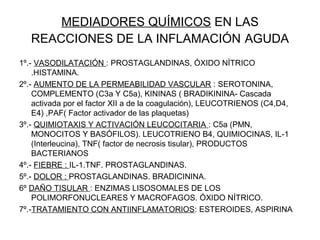 MEDIADORES QUÍMICOS EN LAS
REACCIONES DE LA INFLAMACIÓN AGUDA
1º.- VASODILATACIÓN : PROSTAGLANDINAS, ÓXIDO NÍTRICO
.HISTAMINA.
2º.- AUMENTO DE LA PERMEABILIDAD VASCULAR : SEROTONINA,
COMPLEMENTO (C3a Y C5a), KININAS ( BRADIKININA- Cascada
activada por el factor XII a de la coagulación), LEUCOTRIENOS (C4,D4,
E4) ,PAF( Factor activador de las plaquetas)
3º.- QUIMIOTAXIS Y ACTIVACIÓN LEUCOCITARIA : C5a (PMN,
MONOCITOS Y BASÓFILOS). LEUCOTRIENO B4, QUIMIOCINAS, IL-1
(Interleucina), TNF( factor de necrosis tisular), PRODUCTOS
BACTERIANOS
4º.- FIEBRE : IL-1.TNF. PROSTAGLANDINAS.
5º.- DOLOR : PROSTAGLANDINAS. BRADICININA.
6º DAÑO TISULAR : ENZIMAS LISOSOMALES DE LOS
POLIMORFONUCLEARES Y MACROFAGOS. ÓXIDO NÍTRICO.
7º.-TRATAMIENTO CON ANTIINFLAMATORIOS: ESTEROIDES, ASPIRINA
 