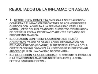 RESULTADOS DE LA INFLAMACION AGUDA
• 1.- RESOLUCION COMPLETA :IMPLICA LA NEUTRALIZACIÓN
COMPLETA E ELIMINACIÓN ESPONTÁNEA DE LOS MEDIADORES
QUÍMICOS CON LA VUELTA A LA PERMEABILIDAD VASCULAR
NORMAL, CESE DEL INFILTRADO DE LEUCOCITOS Y ELIMINACIÓN
DE DETRITUS, EDEMA, PROTEINAS Y AGENTES EXTRAÑOS DEL
FOCO DE INFLAMACIÓN.
• 2.- CURACIÓN CON REEMPLAZAMIENTO DE TEJIDO
CONECTIVO: TEJIDO DE GRANULACIÓN. ORGANIZACIÓN DEL
EXUDADO- FIBROSIS (CICATRIZ). SI PRESISTE EL ESTÍMULO Y LA
CICATRIZACIÓN NO ORGANIZA LA NECROSIS SE PUEDE FORMAR
ABSCESO (PUS EN UNA CAVIDAD NEOFORMADA).
• 3.- PROGRESIÓN A LA CRONICIDAD : SI PERSISTE EL ESTÍMULO
O LA REACCIÓN INFLAMATORIA NO SE RESUELVE ( ÚLCERA
PÉPTICA GASTRODUODENAL).
 
