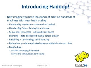 Introducing Hadoop!
     Now imagine you have thousands of disks on hundreds of
      machines with near linear scaling
      –   Commodity hardware – thousands of nodes!
      –   Handles Big Data – Petabytes and more!
      –   Sequential file access – all spindles at once!
      –   Sharding – data distributed evenly across cluster
      –   Reliability – self-healing, self-balancing
      –   Redundancy – data replicated across multiple hosts and disks
      –   MapReduce
          • Parallel computing framework
          • Moves the computation to the data




© 2012 MapR Technologies             Introduction 11
 