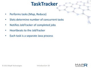 TaskTracker
   •     Performs tasks (Map, Reduce)
   •     Slots determine number of concurrent tasks
   •     Notifies JobTracker of completed jobs
   •     Heartbeats to the JobTracker
   •     Each task is a separate Java process




© 2012 MapR Technologies       Introduction 18
 