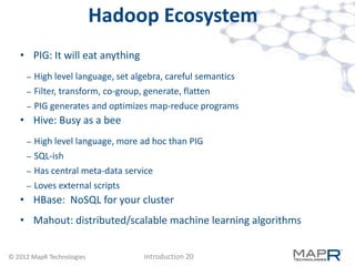 Hadoop Ecosystem
   • PIG: It will eat anything
     –   High level language, set algebra, careful semantics
     –   Filter, transform, co-group, generate, flatten
     –   PIG generates and optimizes map-reduce programs
   • Hive: Busy as a bee
     –   High level language, more ad hoc than PIG
     –   SQL-ish
     –   Has central meta-data service
     –   Loves external scripts
   • HBase: NoSQL for your cluster
   • Mahout: distributed/scalable machine learning algorithms


© 2012 MapR Technologies            Introduction 20
 