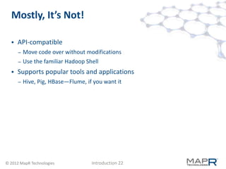 Mostly, It’s Not!

     API-compatible
      –   Move code over without modifications
      –   Use the familiar Hadoop Shell
     Supports popular tools and applications
      –   Hive, Pig, HBase—Flume, if you want it




© 2012 MapR Technologies            Introduction 22
 