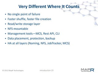 Very Different Where It Counts
   No single point of failure
   Faster shuffle, faster file creation
   Read/write storage layer
   NFS-mountable
   Management tools—MCS, Rest API, CLI
   Data placement, protection, backup
   HA at all layers (Naming, NFS, JobTracker, MCS)




© 2012 MapR Technologies    Introduction 23
 