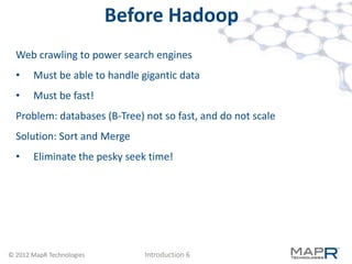 Before Hadoop
  Web crawling to power search engines
  •    Must be able to handle gigantic data
  •    Must be fast!
  Problem: databases (B-Tree) not so fast, and do not scale
  Solution: Sort and Merge
  •    Eliminate the pesky seek time!




© 2012 MapR Technologies       Introduction 6
 