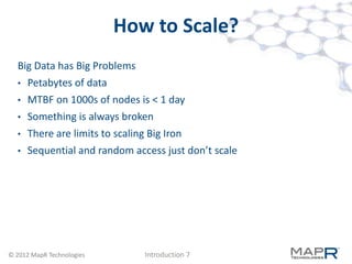 How to Scale?
  Big Data has Big Problems
  •   Petabytes of data
  •   MTBF on 1000s of nodes is < 1 day
  •   Something is always broken
  •   There are limits to scaling Big Iron
  •   Sequential and random access just don’t scale




© 2012 MapR Technologies       Introduction 7
 