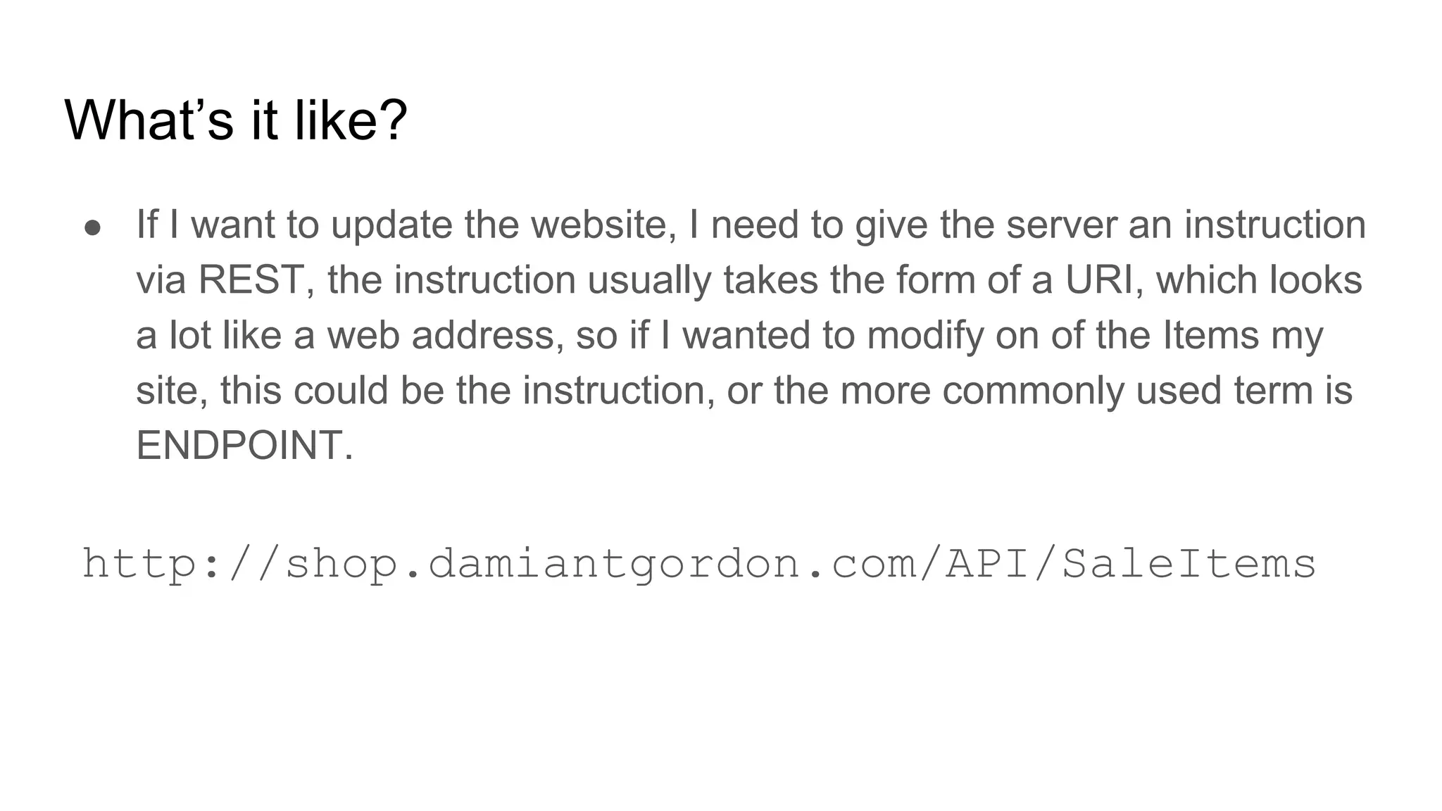 What’s it like?
● If I want to update the website, I need to give the server an instruction
via REST, the instruction usually takes the form of a URI, which looks
a lot like a web address, so if I wanted to modify on of the Items my
site, this could be the instruction, or the more commonly used term is
ENDPOINT.
http://shop.damiantgordon.com/API/SaleItems
 