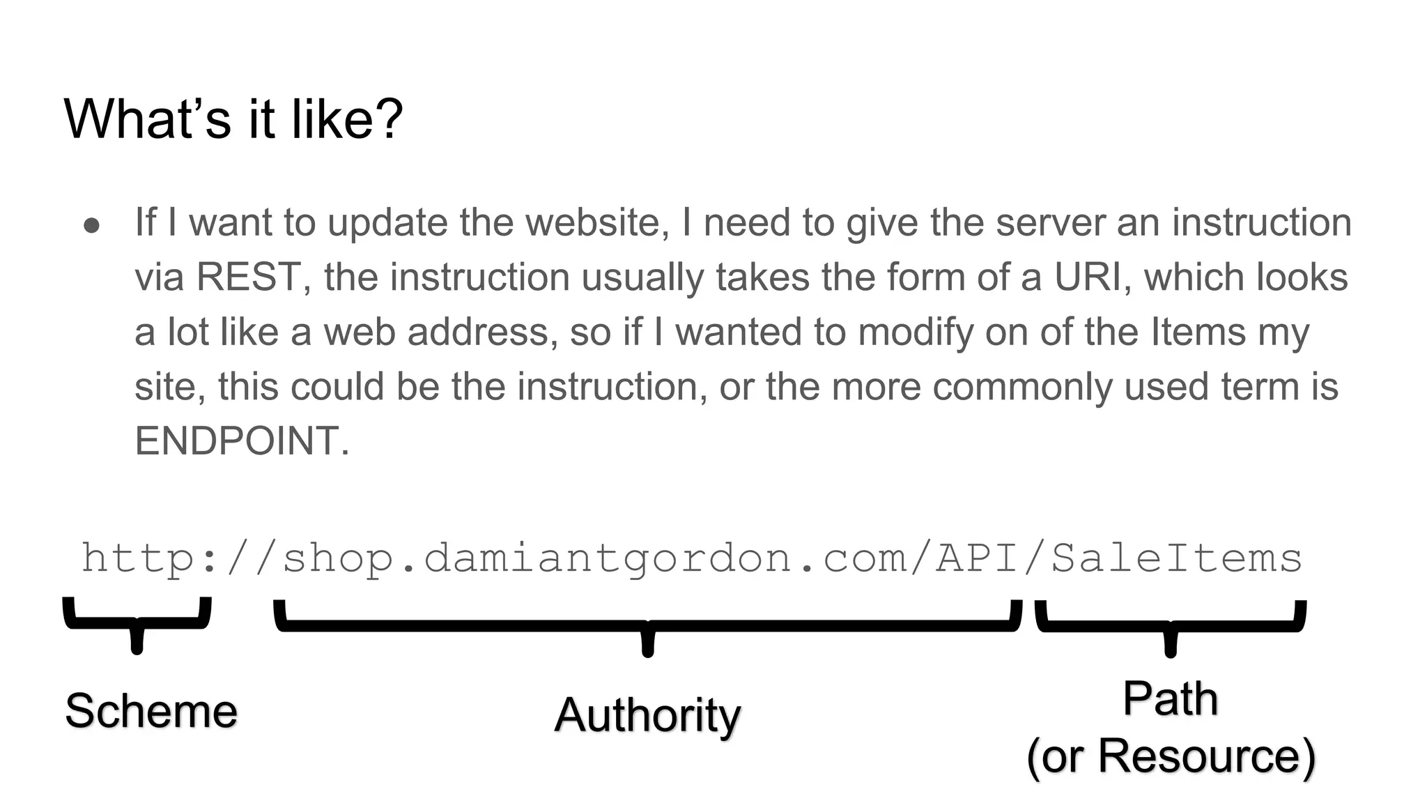 What’s it like?
● If I want to update the website, I need to give the server an instruction
via REST, the instruction usually takes the form of a URI, which looks
a lot like a web address, so if I wanted to modify on of the Items my
site, this could be the instruction, or the more commonly used term is
ENDPOINT.
http://shop.damiantgordon.com/API/SaleItems
Scheme Authority Path
(or Resource)
 