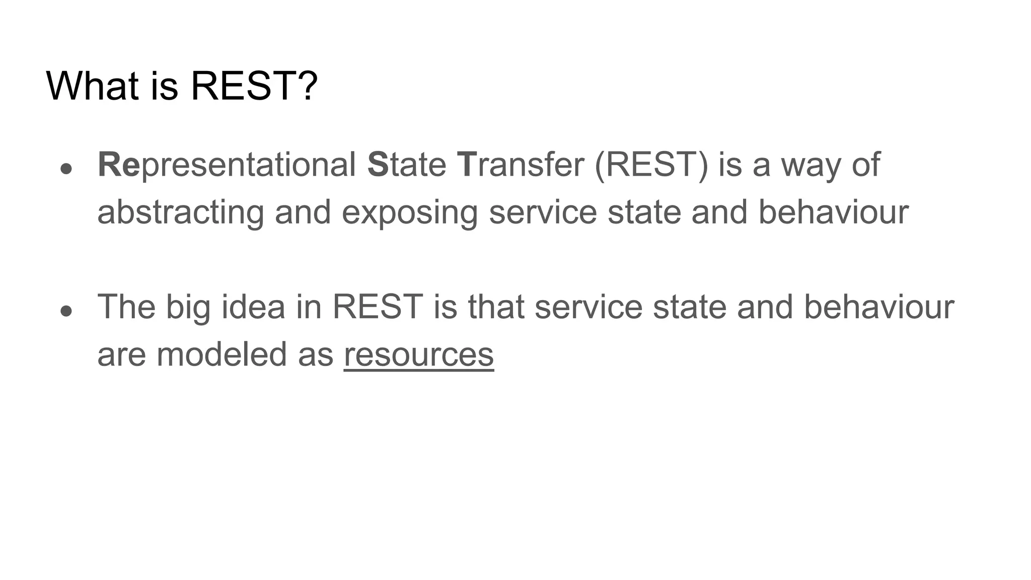 What is REST?
● Representational State Transfer (REST) is a way of
abstracting and exposing service state and behaviour
● The big idea in REST is that service state and behaviour
are modeled as resources
 