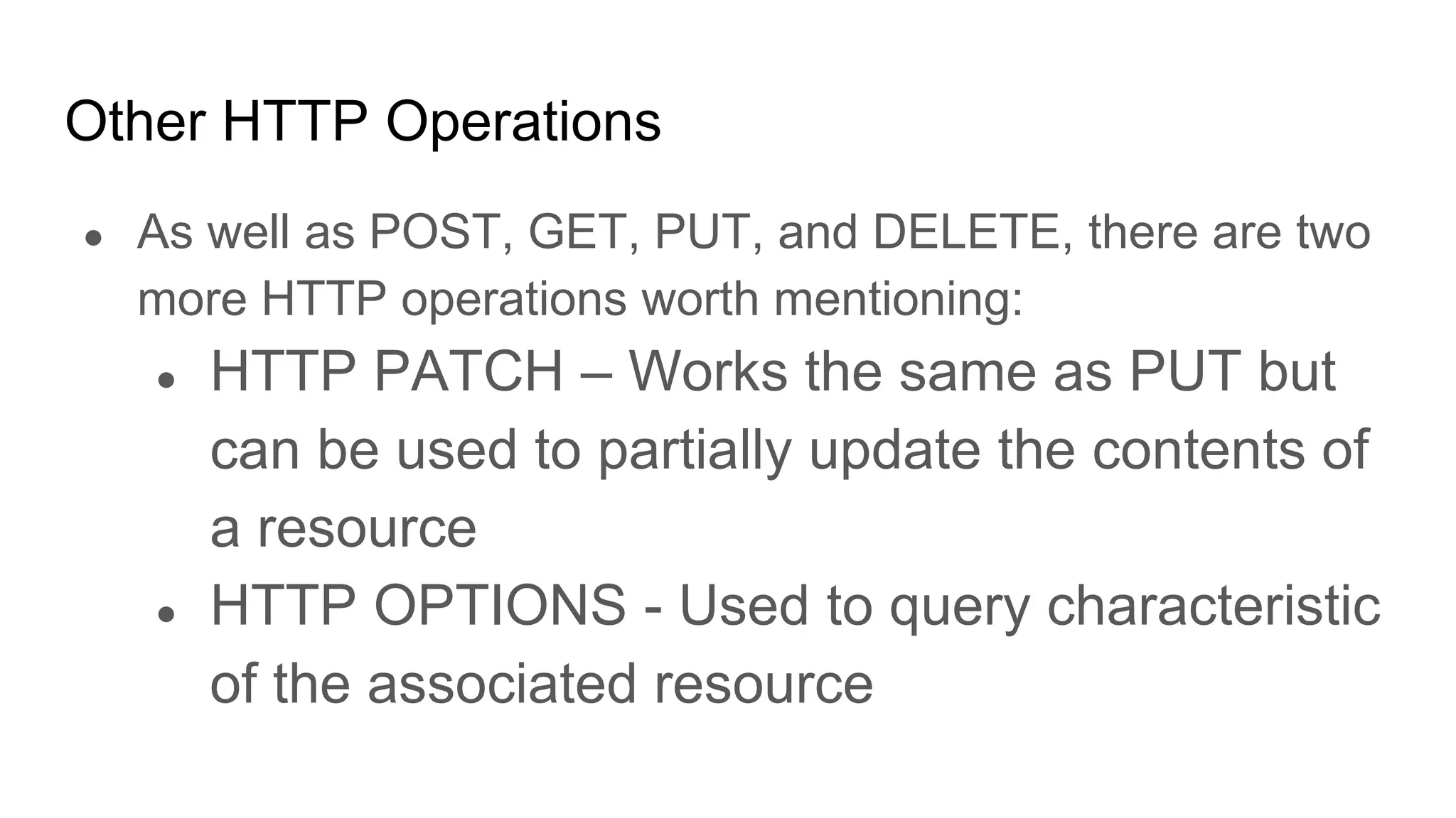 Other HTTP Operations
● As well as POST, GET, PUT, and DELETE, there are two
more HTTP operations worth mentioning:
● HTTP PATCH – Works the same as PUT but
can be used to partially update the contents of
a resource
● HTTP OPTIONS - Used to query characteristic
of the associated resource
 