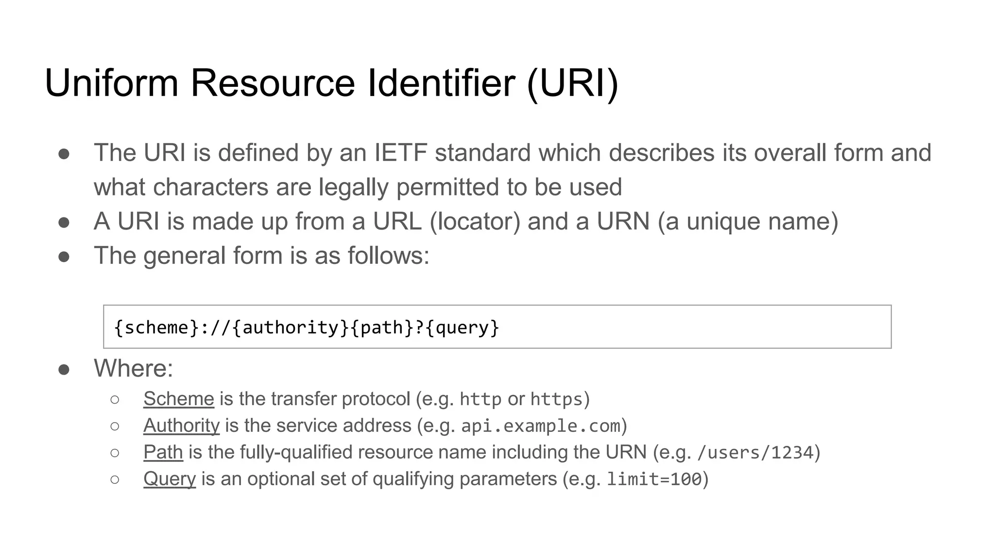 Uniform Resource Identifier (URI)
● The URI is defined by an IETF standard which describes its overall form and
what characters are legally permitted to be used
● A URI is made up from a URL (locator) and a URN (a unique name)
● The general form is as follows:
● Where:
○ Scheme is the transfer protocol (e.g. http or https)
○ Authority is the service address (e.g. api.example.com)
○ Path is the fully-qualified resource name including the URN (e.g. /users/1234)
○ Query is an optional set of qualifying parameters (e.g. limit=100)
{scheme}://{authority}{path}?{query}
 