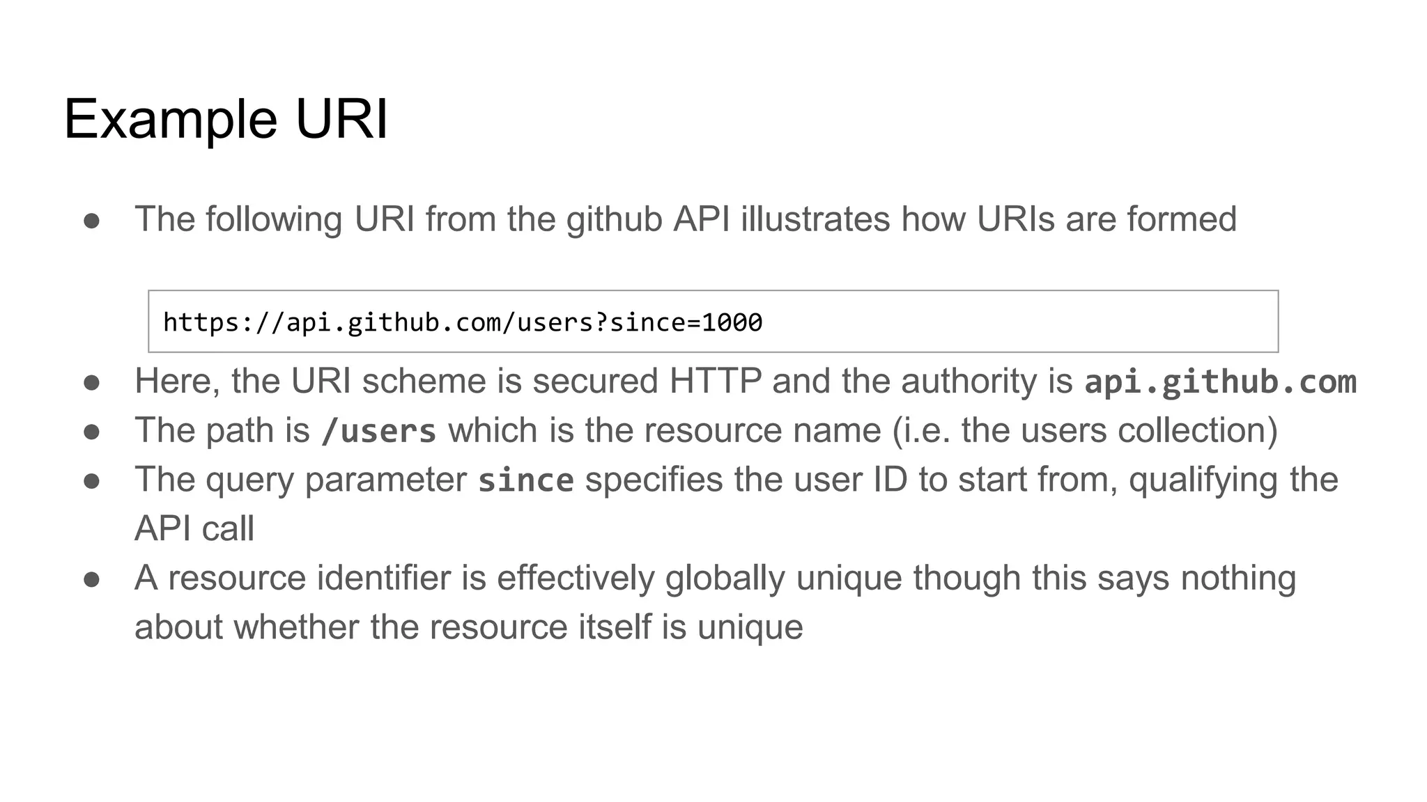 Example URI
● The following URI from the github API illustrates how URIs are formed
● Here, the URI scheme is secured HTTP and the authority is api.github.com
● The path is /users which is the resource name (i.e. the users collection)
● The query parameter since specifies the user ID to start from, qualifying the
API call
● A resource identifier is effectively globally unique though this says nothing
about whether the resource itself is unique
https://api.github.com/users?since=1000
 