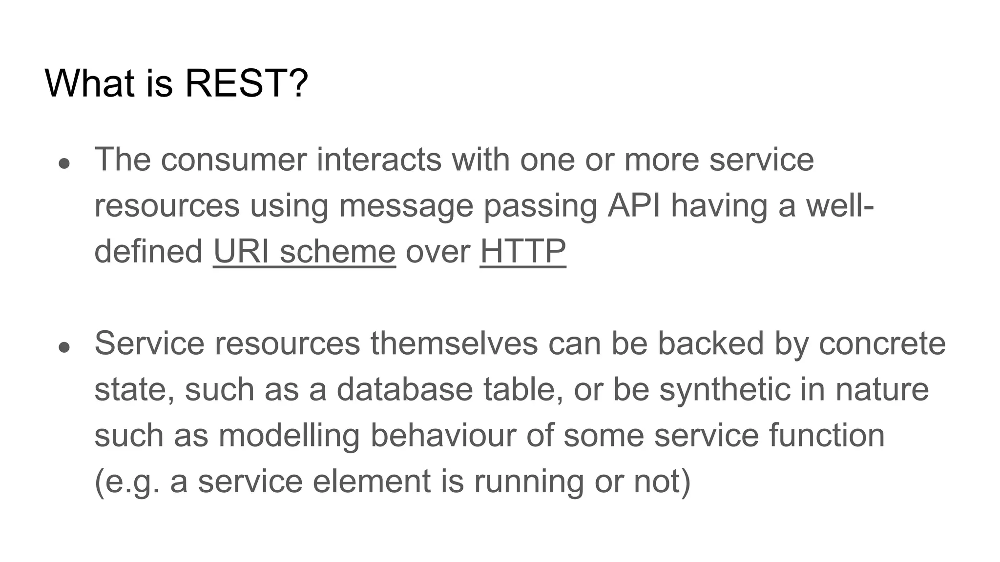 What is REST?
● The consumer interacts with one or more service
resources using message passing API having a well-
defined URI scheme over HTTP
● Service resources themselves can be backed by concrete
state, such as a database table, or be synthetic in nature
such as modelling behaviour of some service function
(e.g. a service element is running or not)
 