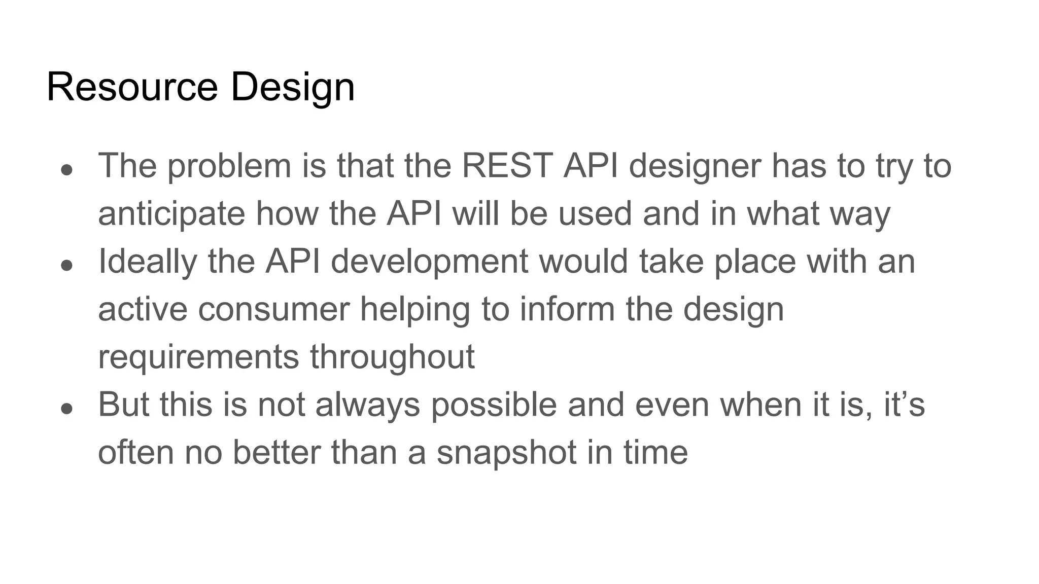 Resource Design
● The problem is that the REST API designer has to try to
anticipate how the API will be used and in what way
● Ideally the API development would take place with an
active consumer helping to inform the design
requirements throughout
● But this is not always possible and even when it is, it’s
often no better than a snapshot in time
 