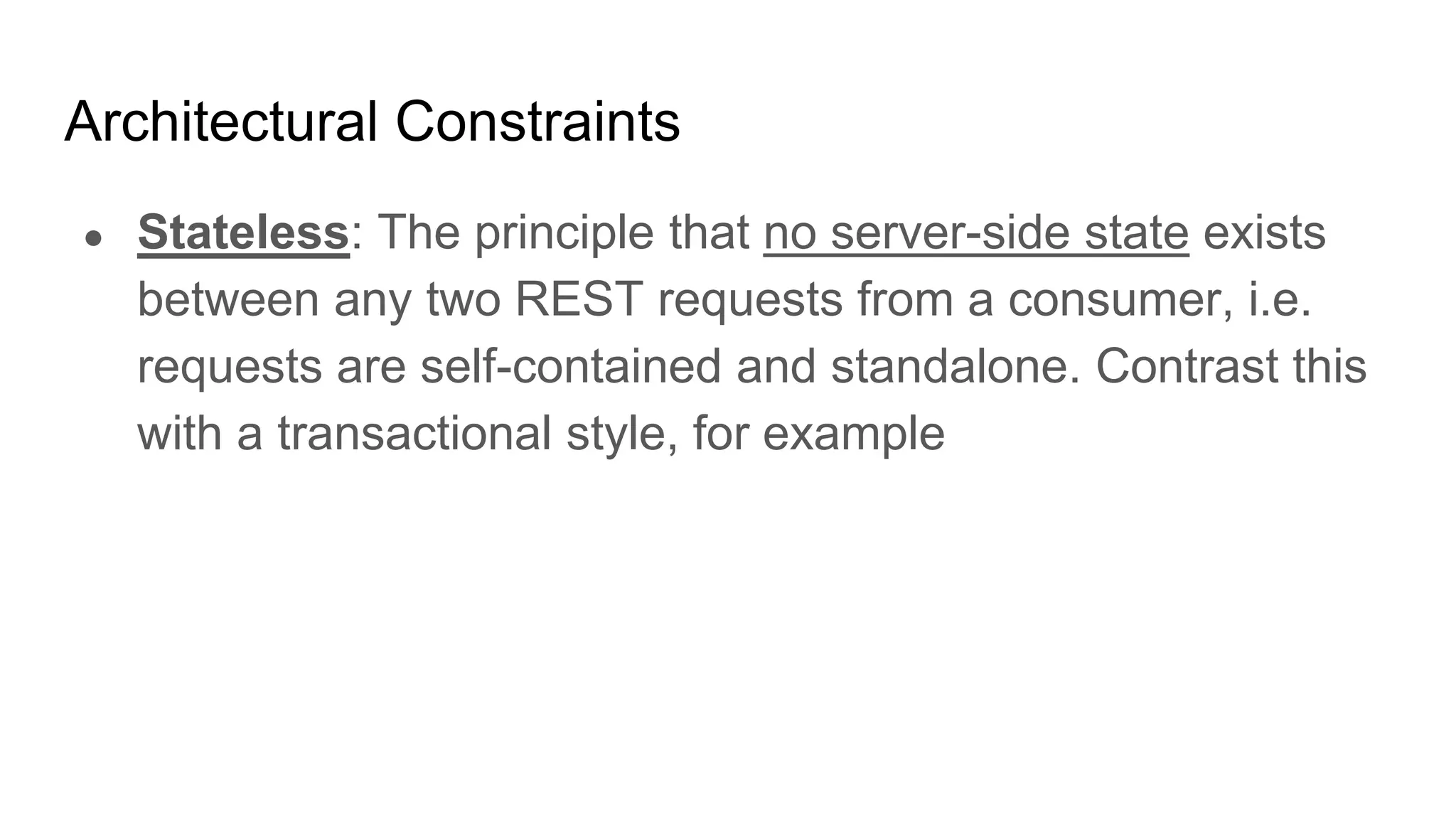 Architectural Constraints
● Stateless: The principle that no server-side state exists
between any two REST requests from a consumer, i.e.
requests are self-contained and standalone. Contrast this
with a transactional style, for example
 
